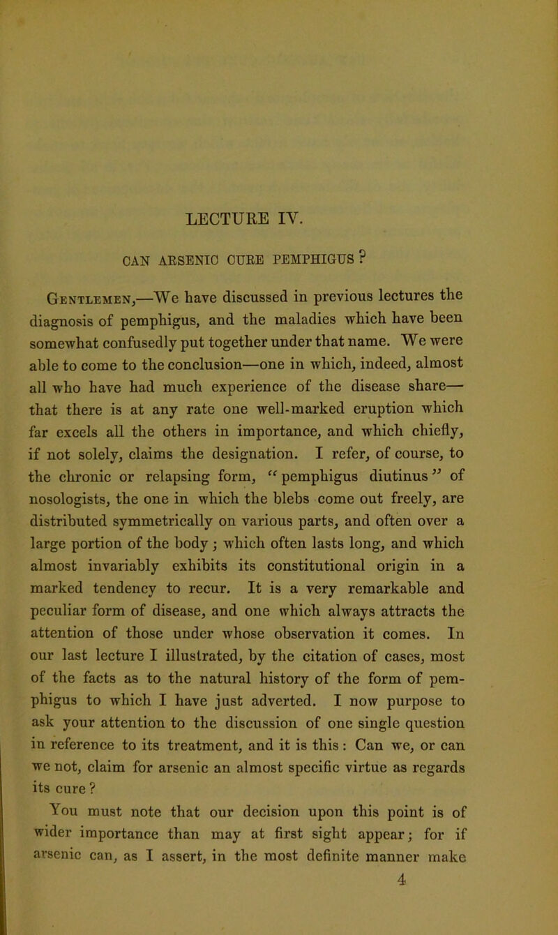 LECTURE IV. CAN AESENIO CURE PEMPHIGUS? Gentlemen,—We have discussed in previous lectures the diagnosis of pemphigus, and the maladies which have been somewhat confusedly put together under that name. We were able to come to the conclusion—one in which, indeed, almost all who have had much experience of the disease share— that there is at any rate one well-marked eruption which far excels all the others in importance, and which chiefly, if not solely, claims the designation. I refer, of course, to the chronic or relapsing form, pemphigus diutinus ’’ of nosologists, the one in which the blebs come out freely, are distributed symmetrically on various parts, and often over a large portion of the body; which often lasts long, and which almost invariably exhibits its constitutional origin in a marked tendency to recur. It is a very remarkable and peculiar form of disease, and one which always attracts the attention of those under whose observation it comes. In our last lecture I illustrated, by the citation of cases, most of the facts as to the natural history of the form of pem- phigus to which I have just adverted. I now purpose to ask your attention to the discussion of one single question in reference to its treatment, and it is this : Can we, or can we not, claim for arsenic an almost specific virtue as regards its cure ? You must note that our decision upon this point is of wider importance than may at first sight appear; for if arsenic can, as I assert, in the most definite manner make 4