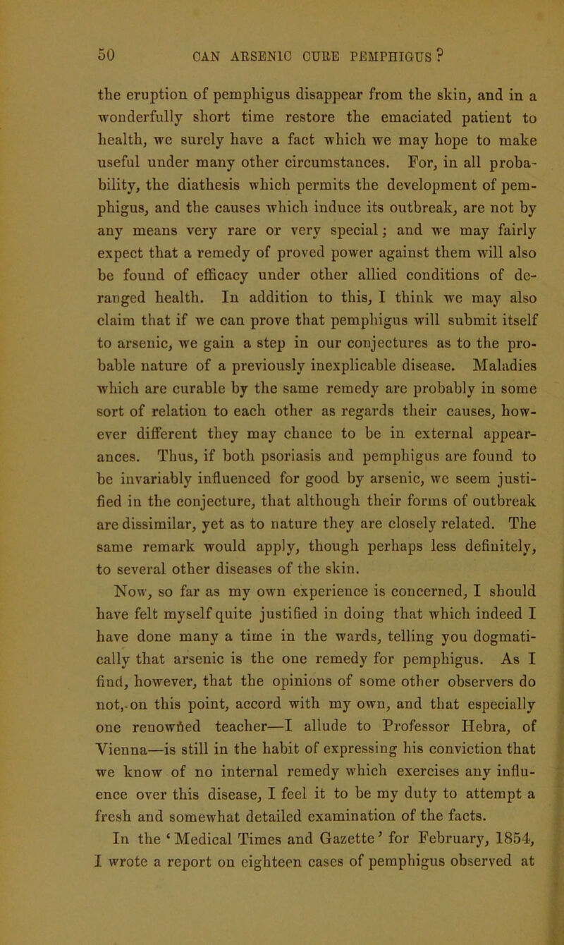 the eruption of pemphigus disappear from the skin, and in a wonderfully short time restore the emaciated patient to health, we surely have a fact which we may hope to make useful under many other circumstances. For, in all proha' bility, the diathesis which permits the development of pem- phigus, and the causes which induce its outbreak, are not by any means very rare or very special; and we may fairly expect that a remedy of proved power against them will also be found of efficacy under other allied conditions of de- ranged health. In addition to this, I think we may also claim that if we can prove that pemphigus will submit itself to arsenic, we gain a step in our conjectures as to the pro- bable nature of a previously inexplicable disease. Maladies which are curable by the same remedy are probably in some sort of relation to each other as regards their causes, how- ever different they may chance to be in external appear- ances. Thus, if both psoriasis and pemphigus are found to be invariably influenced for good by arsenic, we seem justi- fied in the conjecture, that although their forms of outbreak are dissimilar, yet as to nature they are closely related. The same remark would apply, though perhaps less definitely, to several other diseases of the skin. Now, so far as my OM'n experience is concerned, I should have felt myself quite justified in doing that which indeed I have done many a time in the wards, telling you dogmati- cally that arsenic is the one remedy for pemphigus. As I find, however, that the opinions of some other observers do not,-on this point, accord with my own, and that especially one renowhed teacher—I allude to Professor Hebra, of Vienna—is still in the habit of expressing his conviction that we know of no internal remedy which exercises any influ- ence over this disease, I feel it to be my duty to attempt a fresh and somewhat detailed examination of the facts. In the ‘ Medical Times and Gazette ^ for February, 1854, I wrote a report on eighteen cases of pemphigus observed at