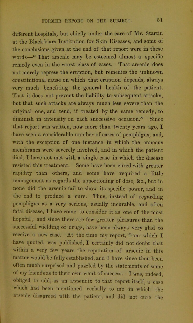 different hospitals, but chiefly under the care of Mr. Startin at the Blackfriars Institution for Skin Diseases, and some of the conclusions given at the end of that report were in these words—“ That arsenic may be esteemed almost a specific remedy even in the worst class of cases. That arsenic does not merely repress the eruption, but remedies the unknown constitutional cause on which that eruption depends, always very much benefiting the general health of the patient. That it does not prevent the liability to subsequent attacks, but that such attacks are always much less severe than the original one, and tend, if treated by the same remedy, to diminish in intensity on each successive occasion.^^ Since that report was written, now more than twenty years ago, I have seen a considerable number of cases of pemphigus, and, with the exception of one instance in which the mucous membranes were severely involved, and in which the patient died, I have not met with a single case in which the disease resisted this treatment. Some have been cured with greater rapidity than others, and some have required a little management as regards the apportioning of dose, &c., but in none did the arsenic fail to show its specific power, and in the end to produce a cure. Thus, instead of regarding pemphigus as a very serious, usually incurable, and often fatal disease, I have come to consider it as one of the most hopeful; and since there are few greater pleasures than the successful wielding of drugs, have been always very glad to receive a new case. At the time my report, from which I have quoted, was published, I certainly did not doubt that within a very few years the reputation of arsenic in this matter would be fully established, and I have since then been often much surprised and puzzled by the statements of some of my friends as to their own want of success. I was, indeed, obliged to add, as an appendix to that report itself, a case which had been mentioned verbally to me in which the arsenic disagreed with the patient, and did not cure the