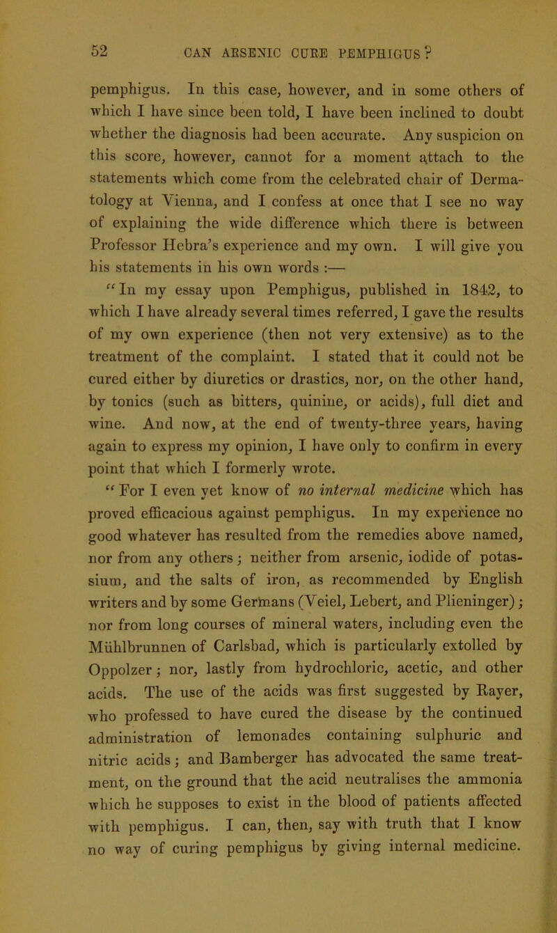 pemphigus. In this case, hoAvever, and in some others of which I have since been told, I have been inclined to doubt whether the diagnosis had been accurate. Any suspicion on this score, however, cannot for a moment aittach to the statements which come from the celebrated chair of Derma- tology at Vienna, and I confess at once that I see no way of explaining the wide difference which there is between Professor Hebra’s experience and my own. I will give you his statements in his own words :— “ In my essay upon Pemphigus, published in 1842, to which I have already several times referred, I gave the results of my own experience (then not very extensive) as to the treatment of the complaint. I stated that it could not be cured either by diuretics or drastics, nor, on the other hand, by tonics (such as bitters, quinine, or acids), full diet and wine. And now, at the end of twenty-three years, having again to express my opinion, I have only to confirm in every point that which I formerly wrote. “ For I even vet know of no internal medicine which has proved efficacious against pemphigus. In my expewence no good whatever has resulted from the remedies above named, nor from any others ; neither from arsenic, iodide of potas- sium, and the salts of iron, as recommended by English writers and by some Gerhians (Veiel, Lebert, and Plieninger); nor from long courses of mineral waters, including even the Miihlbrunnen of Carlsbad, which is particularly extolled by Oppolzer; nor, lastly from hydrochloric, acetic, and other acids. The use of the acids w'as first suggested by Payer, who professed to have cured the disease by the continued administration of lemonades containing sulphuric and nitric acids; and Bamberger has advocated the same treat- ment, on the ground that the acid neutralises the ammonia which he supposes to exist in the blood of patients affected with pemphigus. I can, then, say with truth that I know no way of curing pemphigus by giving internal medicine.