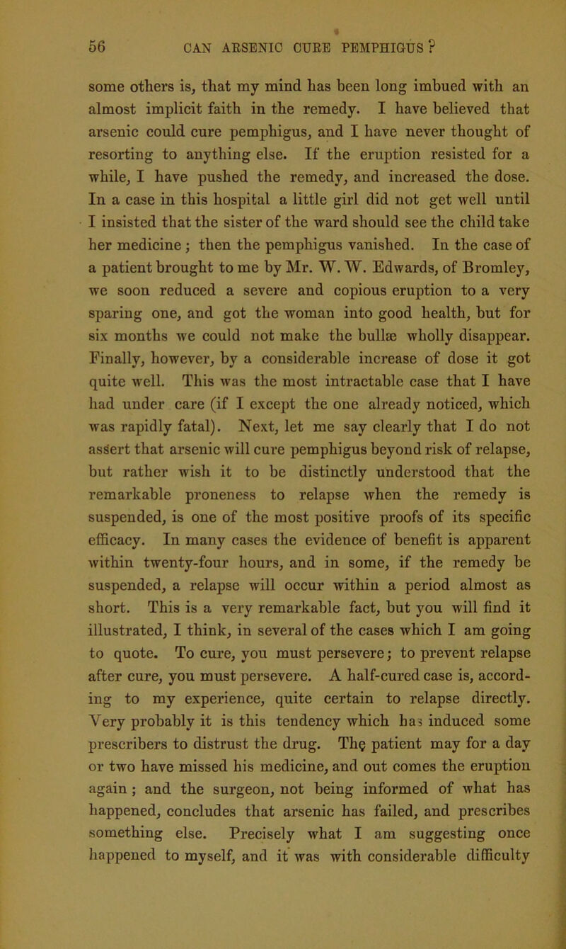 some others is, that my mind has been long imbued with an almost implicit faith in the remedy. I have believed that arsenic could cure pemphigus, and I have never thought of resorting to anything else. If the eruption resisted for a while, I have pushed the remedy, and increased the dose. In a case in this hospital a little girl did not get well until I insisted that the sister of the ward should see the child take her medicine; then the pemphigus vanished. In the case of a patient brought to me by Air. W. W. Edwards, of Bromley, we soon reduced a severe and copious eruption to a very sparing one, and got the woman into good health, but for six months we could not make the bullae wholly disappear. Finally, however, by a considerable increase of dose it got quite well. This was the most intractable case that I have had under care (if I except the one already noticed, which was rapidly fatal). Next, let me say clearly that I do not assert that arsenic will cure pemphigus beyond risk of relapse, but rather wish it to be distinctly understood that the remarkable proneness to relapse when the remedy is suspended, is one of the most positive proofs of its specific efficacy. In many cases the evidence of benefit is apparent within twenty-four hours, and in some, if the remedy be suspended, a relapse will occur within a period almost as short. This is a very remarkable fact, but you will find it illustrated, I think, in several of the cases which I am going to quote. To cure, you must persevere; to prevent relapse after cure, you must persevere. A half-cured case is, accord- ing to my experience, quite certain to relapse directly. Very probably it is this tendency which has induced some prescribers to distrust the drug. Th§ patient may for a day or two have missed his medicine, and out comes the eruption again ; and the surgeon, not being informed of what has happened, concludes that arsenic has failed, and prescribes something else. Precisely what I am suggesting once happened to myself, and it was with considerable difficulty