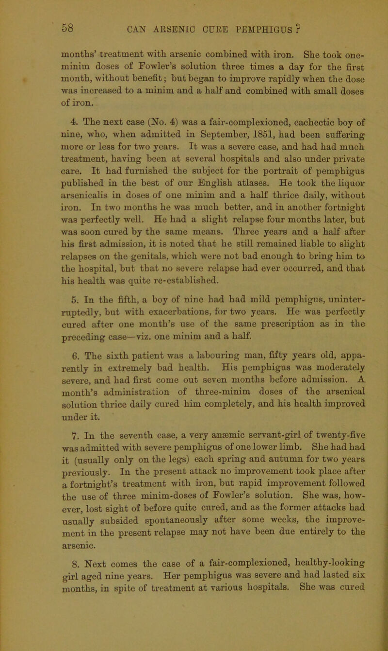 montlis’ treatment with arsenic combined with iron. She took one- minim doses of Fowler’s solution three times a day for the first month, without benefit; but began to improve rapidly when the dose was increased to a minim and a half and combined with small doses of iron. 4. The next case (No. 4) was a fair-complexioned, cachectic boy of nine, who, when admitted in Septembei*, 1851, had been suffering more or less for two years. It was a severe case, and had had much treatment, having been at several hospitals and also under private care. It had furnished the subject for the portrait of pemphigus published in the best of our English atlases. He took the liquor arsenicalis in doses of one minim and a half thrice daily, without iron. In two months he was much better, and in another fortnight was perfectly well. He had a slight relapse four months later, but was soon cured by the same means. Three years and a half after his first admission, it is noted that he still remained liable to slight relapses on the genitals, which were not bad enough to bring him to the hospital, but that no severe relapse had ever occurred, and that his health was quite re-established. 5. In the fifth, a boy of nine had had mild pemphigus, uninter- iniptedly, but with exacerbations, for two years. He was perfectly cured after one month’s use of the same prescription as in the preceding case—viz. one minim and a half. 6. The sixth patient was a labouring man, fifty years old, appa- rently in extremely bad health. His pemphigus was moderately sevei’e, and had first come out seven months before admission. A month’s administration of three-minim doses of the arsenical solution thrice daily cured him completely, and his health improved under it. 7. In the seventh case, a very ansemic servant-girl of twenty-five was admitted with severe pemphigus of one lower limb. She had had it (usually only on the legs) each spring and autumn for two years previously. In the present attack no improvement took place after a fortnight’s treatment with iron, but rapid improvement followed the use of three minim-doses of Fowler’s solution. She was, how- ever, lost sight of before quite cured, and as the former attacks had usually subsided spontaneously after some weeks, the improve- ment in the present relapse may not have been due entirely to the arsenic. 8. Next comes the case of a fair-complexioned, healthy-looking girl aged nine years. Her pemphigus was severe and had lasted six months, in spite of treatment at various hospitals. She was cured