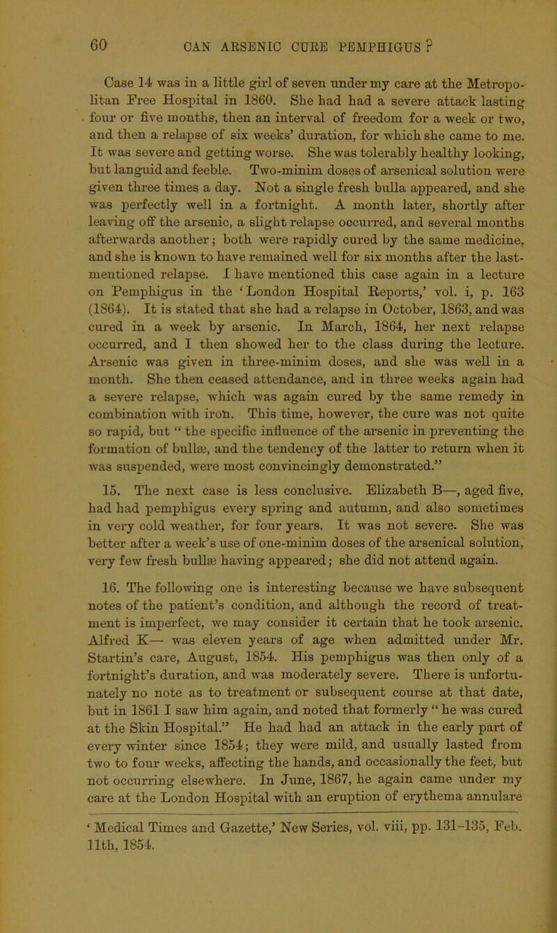 Case 14 was in a little girl of seven under my care at the Metropo- litan Free Hospital in 1860. She had had a severe attack lasting four or five months, then an interval of freedom for a week or two, and then a relapse of six weeks’ duration, for which she came to me. It was severe and getting worse. She was tolerably healthy looking, but languid and feeble. Two-minim doses of arsenical solution were given three times a day. Not a single fresh bulla appeared, and she was perfectly well in a fortnight. A month later, shortly after leaving off the arsenic, a slight relapse occurred, and several months afterwards another; both were rapidly cured by the same medicine, and she is known to have remained well for six months after the last- mentioned relapse. I have mentioned this case again in a lecture on Pemphigus in the ‘London Hospital Reports,’ vol. i, p. 163 (1864). It is stated that she had a relapse in October, 1863, and was cured in a week by arsenic. In March, 1864, her next relapse occurred, and I then showed her to the class during the lecture. Arsenic was given in three-minim doses, and she was well in a month. She then ceased attendance, and in three weeks again had a severe relapse, which was again cured by the same remedy in combination with iron. This time, however, the cure was not quite so rapid, but “ the specific influence of the arsenic in preventing the formation of bullae, and the tendency of the latter to return when it was suspended, were most convincingly demonstrated.” 15. The next case is less conclusive. Elizabeth B—, aged five, had had pemphigus every spring and autumn, and also sometimes in very cold weather, for four years. It was not severe. She was better after a week’s use of one-minim doses of the arsenical solution, very few fresh bullae having appeared; she did not attend again. 16. The following one is interesting because we have subsequent notes of the patient’s condition, and although the record of treat- ment is imperfect, we may consider it certain that he took arsenic. Alfred K— was eleven years of age when admitted under Mr. Startin’s care, August, 1854. His pemphigus was then only of a fortnight’s duration, and was moderately severe. There is unfortu- nately no note as to teeatment or subsequent course at that date, but in 1861 I saw him again, and noted that formerly ‘‘ he was cured at the Skin Hospital.” He had had an attack in the early part of every winter since 1854; they were mild, and usually lasted from two to four weeks, affecting the hands, and occasionally the feet, but not occurring elsewhere. In June, 1867, he again came under my care at the London Hospital with an eruption of erythema annulare ‘ Medical Times and Gazette,’ New Series, vol. viii, pp. 131-135, Feb. 11th, 1854.