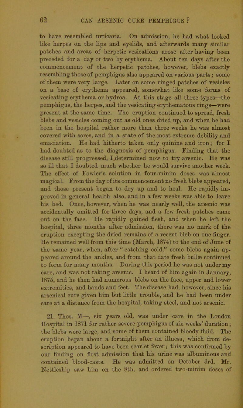 to have resembled urticaria. On admission, he had what looked like herpes on the lips and eyelids, and afterwards many similar patches and areas of herpetic vesications arose after having been preceded for a day or two by erythema. About ten days after the commencement of the herpetic patches, however, blebs exactly resembling those of pemphigus also appeai-ed on various parts; some of them were very large. Later on some ringed patches of vesicles on a base of erythema appeai’ed, somewhat like some forms of vesicating erythema or hydroa. At this stage all three types—the pemphigus, the herpes, and the vesicating erythematous rings—were present at the same time. The eruption continued to spread, fresh blebs and vesicles coming out as old ones di-ied up, and when he had been in the hospital rather more than three weeks he was almost covered with sores, and in a state of the most extreme debility and emaciation. He had hitherto taken only quinine and iron; for I had doubted as to the diagnosis of pemphigus. Finding that the disease stiU progressed, I.determined now to try arsenic. He was so ill that I doubted much whether he would survive another week. The effect of Fowler’s solution in four-minim doses was almost magical. From the day of its commencement no fresh blebs appeared, and those present began to dry up and to heal. He rapidly im- proved in general health also, and in a few weeks was able to leave his bed. Once, however, when he was nearly well, the arsenic was accidentally omitted for three days, and a few fresh patches came out on the face. He rapidly gained flesh, and when he left the hospital, three months after admission, there was no mark of the eruption excepting the dried remains of a recent bleb on one finger. He remained well from this time (March, 1874) to the end of June of the same year, when, after “ catching cold,” some blebs again ap- peared around the ankles, and from that date fresh bullas continued to form for many months. During this period he was not imder my care, and was not taking arsenic. I heard of him again in January, 1875, and he then had numerous blebs on the face, upper and lower extremities, and hands and feet. The disease had, however, since his arsenical cure given him but little trouble, and he had been under care at a distance fi'om the hospital, taking steel, and not arsenic. 21. Thos. M—, six years old, was under care in the London Hospital in 1871 for rather severe pemphigus of six weeks’ duration; the blebs were large, and some of them contained bloody fluid. The eruption began about a fortnight after an illness, which from de- scription appeared to have been scarlet fever; this was confirmed by our finding on first admission that his urine was albuminous and contained blood-casts. He was admitted on October 3rd. Mr. Nettleship saw him on the 8th, and ordered two-minim doses of