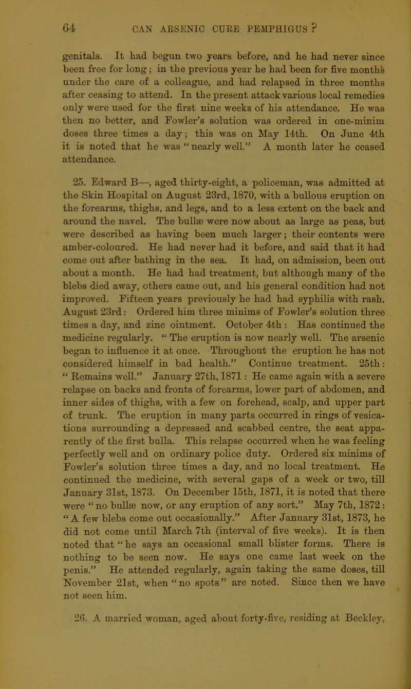 genitals. It had begun two years before, and he had never since been free for long; in the previous year he had been for five months under the care of a colleague, and had relapsed in three months after ceasing to attend. In the present attack various local remedies only were used for the first nine weeks of his attendance. He was then no better, and Fowler’s solution was ordered in one-minim doses three times a day; this was on May I4th. On June 4th it is noted that he was “ nearly well.” A month later he ceased attendance. 25. Edward B—, aged thii'ty-eight, a policeman, was admitted at the Skin Hospital on August 23rd, 1870, with a bullous eruption on the forearms, thighs, and legs, and to a less extent on the back and around the navel. The bullae were now about as large as peas, but were described as having been much larger; their contents were amber-coloured. He had never had it before, and said that it had come out after bathing in the sea. It had, on admission, been out about a month. He had had treatment, but although many of the blebs died away, others came out, and his general condition had not improved. Fifteen years previously he had had syphilis with rash. August 23rd: Ordered him three minims of Fowler’s solution three times a day, and zinc ointment. October 4th : Has continued the medicine regularly, “ The eruption is now nearly well. The arsenic began to infiuence it at once. Throughout the eruption he has not considered himself in bad health.” Continue treatment. 25th: “ Remains well.” January 27th, 1871: He came again with a severe relapse on backs and fronts of forearms, lower part of abdomen, and inner sides of thighs, with a few on forehead, scalp, and upper part of trunk. The eruption in many parts occurred in rings of vesica- tions surrounding a depressed and scabbed centre, the seat appa- rently of the first bulla. This relapse occuired when he was feehng perfectly weU and on ordinary police duty. Ordered six minims of Fowler’s solution three times a day, and no local treatment. He continued the medicine, with several gaps of a week or two, till January 31st, 1873. On December 15th, 1871, it is noted that there were “ no buUse now, or any eruption of any soi-t.” May 7th, 1872: “ A few blebs come out occasionally.” After January 31st, 1873, he did not come until March 7th (interval of five weeks). It is then noted that “ he says an occasional small blister forms. There is nothing to be seen now. He says one came last week on the penis.” He attended regularly, again taking the same doses, tiU November 21st, when “no spots” are noted. Since then we have not seen him. 2G. A married woman, aged about forty-five, residing at Beckley,