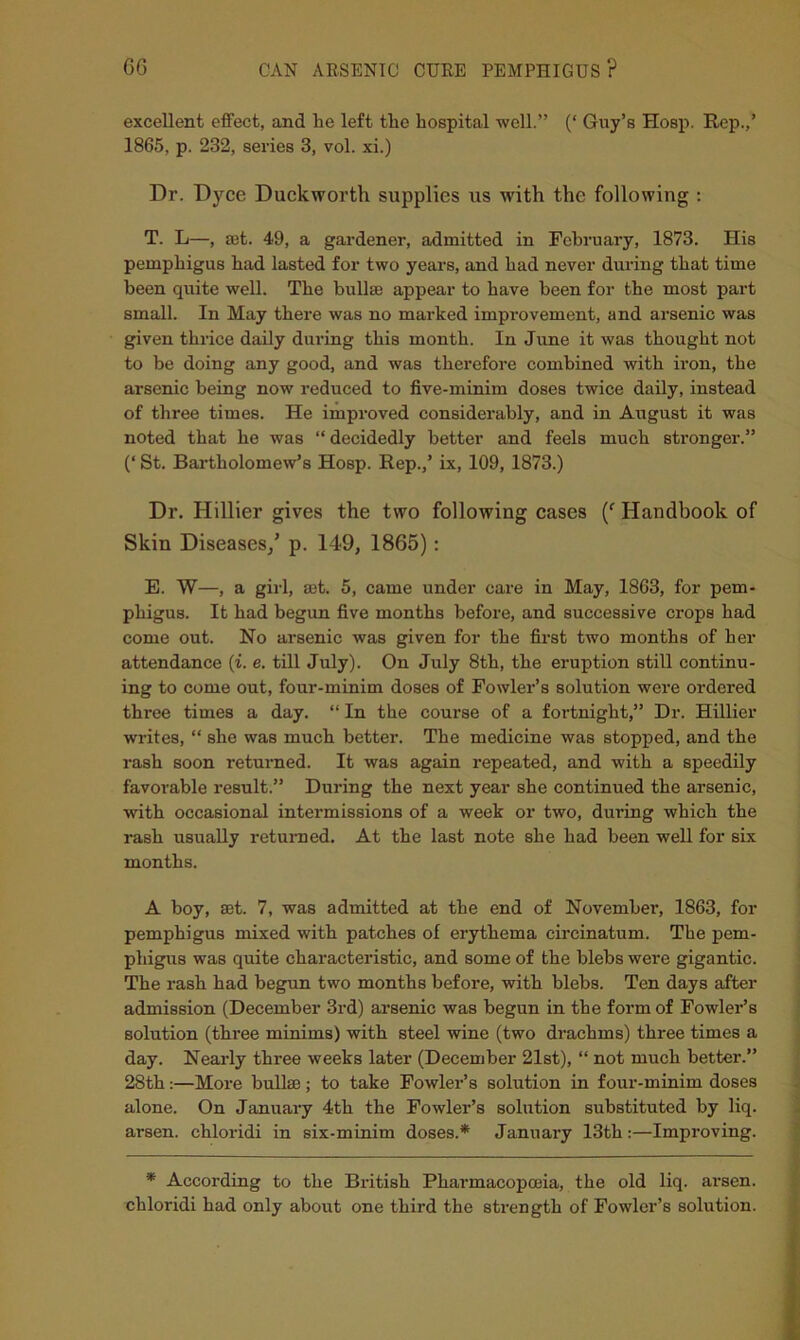 excellent effect, and lie left the hospital well.” (‘ Guy’s Hosp. Rep.,’ 1865, p. 232, series 3, vol. xi.) Dr. Dyce Duckworth supplies us with the following ; T. L—, set. 49, a gardener, admitted in February, 1873. His pemphigus had lasted for two years, and had never during that time been quite well. The bullse appear to have been for the most part small. In May there was no marked improvement, and arsenic was given thrice daily during this month. In June it was thought not to be doing any good, and was therefore combined with iron, the arsenic being now reduced to five-minim doses twice daily, instead of three times. He improved considerably, and in August it was noted that he was “decidedly better and feels much stronger.” (‘ St. Bartholomew’s Hosp. Rep./ ix, 109, 1873.) Dr. Hillier gives the two following cases C Handbook of Skin Diseases/ p. 149, 1865): E. W—, a girl, a3t. 5, came under care in May, 1863, for pem- phigus. It had begun five months before, and successive crops had come out. No arsenic was given for the first two months of her attendance (i. e. till July). On July 8th, the eruption still continu- ing to come out, four-minim doses of Fowler’s solution were ordered three times a day. “ In the course of a fortnight,” Dr. Hillier writes, “ she was much better. The medicine was stopped, and the rash soon returned. It was again repeated, and with a speedily favorable result.” During the next year she continued the arsenic, with occasional intermissions of a week or two, during which the rash usually returned. At the last note she had been well for six months. A boy, set. 7, was admitted at the end of November, 1863, for pemphigus mixed with patches of erythema circinatum. The pem- phigus was quite characteristic, and some of the blebs were gigantic. The rash had begun two months before, with blebs. Ten days after admission (December 3rd) arsenic was begun in the form of Fowler’s solution (three minims) with steel wine (two drachms) three times a day. Nearly three weeks later (December 21st), “ not much better.” 28th:—More bullse; to take Fowler’s solution in four-minim doses alone. On January 4th the Fowler’s solution substituted by liq. arsen. chloridi in six-minim doses.* January 13th:—Improving. * According to the British Pharmacopoeia, the old liq. arsen. chloridi had only about one third the strength of Fowler’s solution.