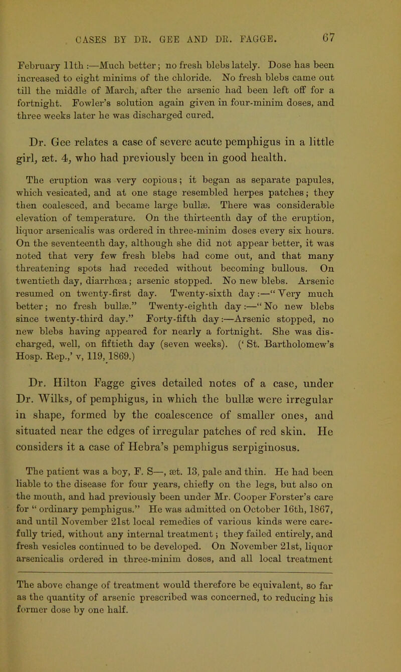 CASES BY DE. GEE AND DE. EAGGE. C7 February lltb :—Much better; no fresh blebs lately. Dose has been increased to eight minims of the chloride. No fresh blebs came out till the middle of March, after the ai’senic had been left off for a fortnight. Fowler’s solution again given in four-minim doses, and three weeks later he was discharged cured. Dr. Gee relates a ease of severe acute pemphigus in a little girl, set. 4, who had previously been in good health. The eruption was very copious; it began as separate papules, which vesicated, and at one stage resembled herpes patches; they then coalesced, and became large bullae. There was considerable elevation of temperature. On the thirteenth day of the eruption, liquor arsenicalis was ordered in three-minim doses every six hours. On the seventeenth day, although she did not appear better, it was noted that very few fresh blebs had come out, and that many threatening spots had receded without becoming bullous. On twentieth day, diarrhoea; arsenic stopped. No new blebs. Arsenic resumed on twenty-first day. Twenty-sixth day:—“Very much better; no fresh bullae.” Twenty-eighth day :—“ No new blebs since twenty-third day.” Forty-fifth day:—Arsenic stopped, no new blebs having appeared for nearly a fortnight. She was dis- charged, well, on fiftieth day (seven weeks). (‘ St. Bartholomew’s Hosp. Rep.,’ V, 119, 1869.) Dr. Hilton Fagge gives detailed notes of a case, under Dr. Wilks, of pemphigus, in which the bullae were irregular in shape, formed by the coalescence of smaller ones, and situated near the edges of irregular patches of red skin. He considers it a case of Hebra’s pemphigus serpiginosus. The patient was a boy, F. S—, mt. 13, pale and thin. He had been liable to the disease for four years, chiefly on the legs, but also on the mouth, and had previously been under Mr. Cooper Forster’s cai'e for “ ordinary pemphigus.” He was admitted on October 16th, 1867, and until November 21st local remedies of various kinds were care- fully tried, without any internal treatment; they failed entirely, and fresh vesicles continued to be developed. On November 21st, liquor arsenicalis ordered in three-minim doses, and all local treatment The above change of treatment would therefore be equivalent, so far as the quantity of arsenic prescribed was concerned, to reducing his ft'rmcr dose by one half.