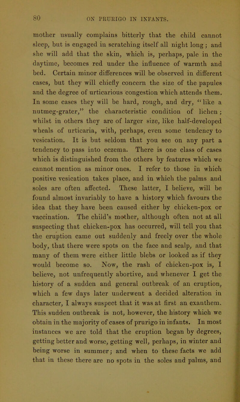 mother usually complains bitterly that the child cannot sleep, but is engaged in scratching itself all night long ; and she will add that the skin, which is, perhaps, pale in the daytime, becomes red under the influence of warmth and bed. Certain minor difi'erences will be observed in different cases, but they will chiefly concern the size of the papules and the degree of urticarious congestion which attends them. In some cases they will be hard, rough, and dry, “ like a nutmeg-grater,” the characteristic condition of lichen; whilst in others they are of larger size, like half-developed wheals of urticaria, with, perhaps, even some tendency to vesication. It is but seldom that you see on any part a tendency to pass into eczema. There is one class of cases which is distinguished from the others by features which we cannot mention as minor ones. I refer to those in which positive vesication takes place, and in which the palms and soles are often affected. These latter, I believe, will be found almost invariably to have a history which favours the idea that they have been caused either by chicken-pox or vaccination. The child’s mother, although often not at all suspecting that chicken-pox has occurred, will tell you that the eruption came out suddenly and freely over the whole body, that there were spots on the face and scalp, and that many of them were either little blebs or looked as if they would become so. Now, the rash of ehicken-pox is, I believe, not unfrequently abortive, and whenever I get the history of a sudden and general outbreak of an eruption, which a few days later underwent a deeided alteration in character, I always suspect that it was at first an exanthem. This sudden outbreak is not, however, the history which we obtain in the majority of cases of prurigo in infants. In most instances we are told that the eruption began by degrees, getting better and worse, getting well, perhaps, in winter and being worse in summer; and when to these facts we add that in these there are no spots in the soles and palms, and
