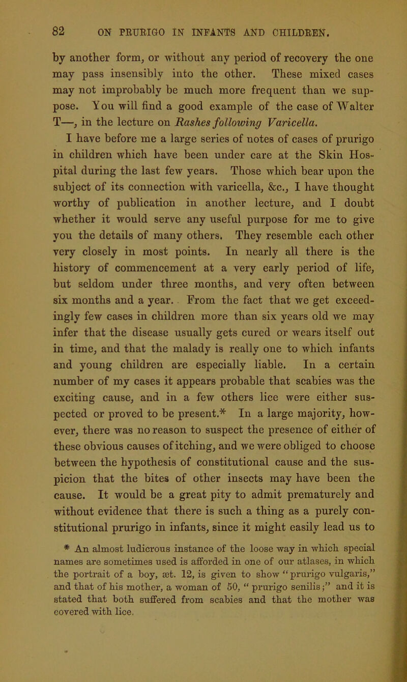 by another form, or without any period of recovery the one may pass insensibly into the other. These mixed cases may not improbably be much more frequent than we sup- pose. You will find a good example of the case of Walter T—, in the lecture on Rashes following Varicella. I have before me a large series of notes of cases of prurigo in children which have been under care at the Skin Hos- pital during the last few years. Those which bear upon the subject of its connection with varicella, &c., I have thought worthy of publication in another lecture, and I doubt whether it would serve any useful purpose for me to give you the details of many others. They resemble each other very closely in most points. In nearly all there is the history of commencement at a very early period of life, but seldom under three months, and very often between six months and a year.. From the fact that we get exceed- ingly few cases in children more than six years old we may infer that the disease usually gets cured or wears itself out in time, and that the malady is really one to which infants and young children are especially liable. In a certain number of my cases it appears probable that scabies was the exciting cause, and in a few others lice were either sus- pected or proved to be present.* In a large majority, how- ever, there was no reason to suspect the presence of either of these obvious causes of itching, and we were obliged to choose between the hypothesis of constitutional cause and the sus- picion that the bites of other insects may have been the cause. It would be a great pity to admit prematurely and without evidence that there is such a thing as a purely con- stitutional prurigo in infants, since it might easily lead us to * An almost ludicrous instance of the loose way in which special names are sometimes used is afforded in one of our atlases, in which the portrait of a boy, set. 12, is given to show “ prurigo vulgaris,” and that of his mother, a woman of 50,  prurigo senilisand it is stated that both suffered from scabies and that the mother was covered with lice.