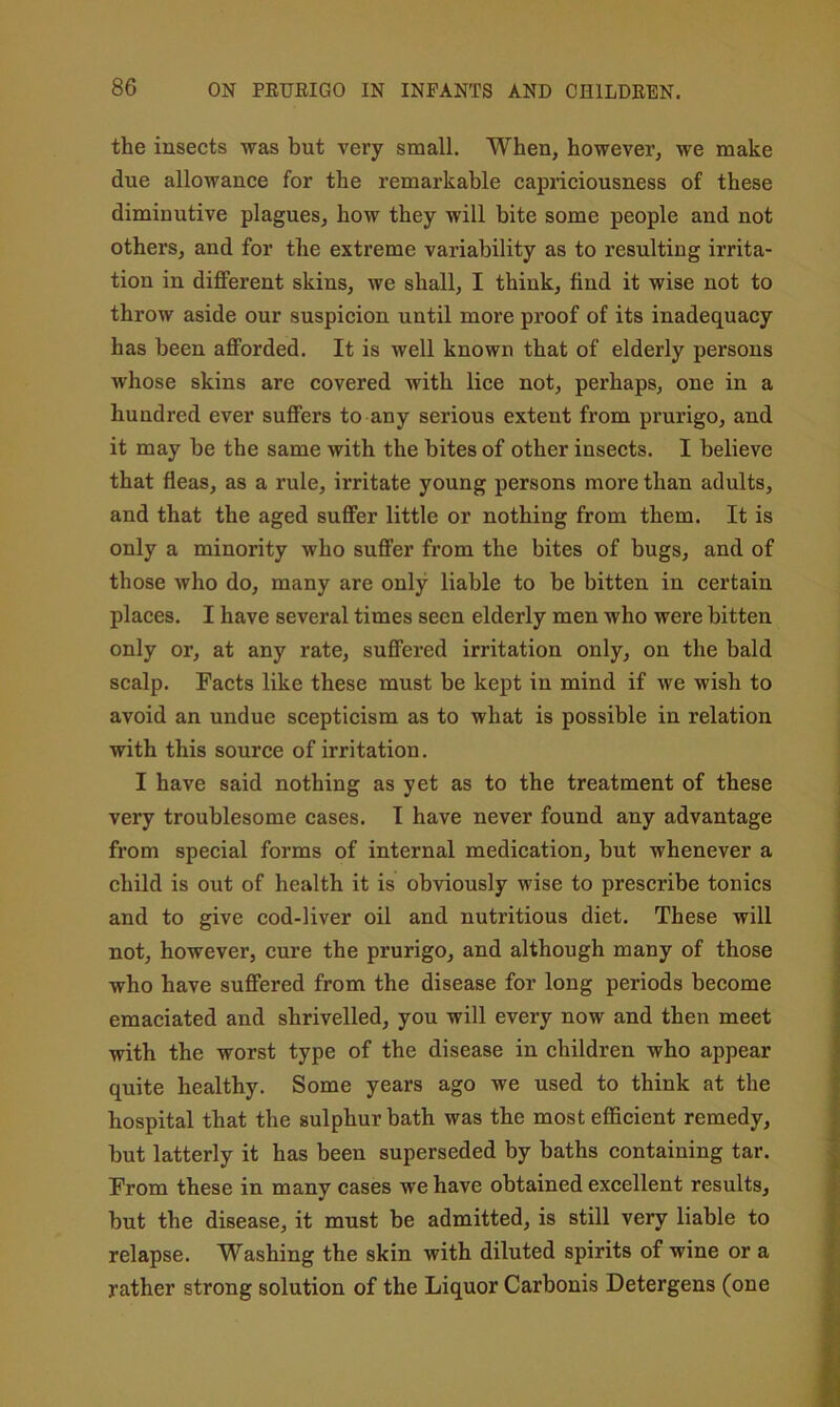 the insects was but veiy small. When, however, we make due allowance for the remarkable capriciousness of these diminutive plagues, how they will bite some people and not others, and for the extreme variability as to resulting irrita- tion in different skins, we shall, I think, find it wise not to throw aside our suspicion until more proof of its inadequacy has been afforded. It is well known that of elderly persons whose skins are covered with lice not, perhaps, one in a hundred ever suffers to any serious extent from prurigo, and it may be the same with the bites of other insects. I believe that fleas, as a rule, irritate young persons more than adults, and that the aged suffer little or nothing from them. It is only a minority who suffer from the bites of bugs, and of those who do, many are only liable to be bitten in certain places. I have several times seen elderly men who were bitten only or, at any rate, suffered irritation only, on the bald scalp. Facts like these must be kept in mind if we wish to avoid an undue scepticism as to what is possible in relation with this source of irritation. I have said nothing as yet as to the treatment of these very troublesome cases. I have never found any advantage from special forms of internal medication, but whenever a child is out of health it is obviously wise to prescribe tonics and to give cod-liver oil and nutritious diet. These will not, however, cure the prurigo, and although many of those who have suffered from the disease for long periods become emaciated and shrivelled, you will every now and then meet with the worst type of the disease in children who appear quite healthy. Some years ago we used to think at the hospital that the sulphur bath was the most efficient remedy, but latterly it has been superseded by baths containing tar. From these in many cases we have obtained excellent results, but the disease, it must be admitted, is still very liable to relapse. Washing the skin with diluted spirits of wine or a rather strong solution of the Liquor Carbonis Detergens (one