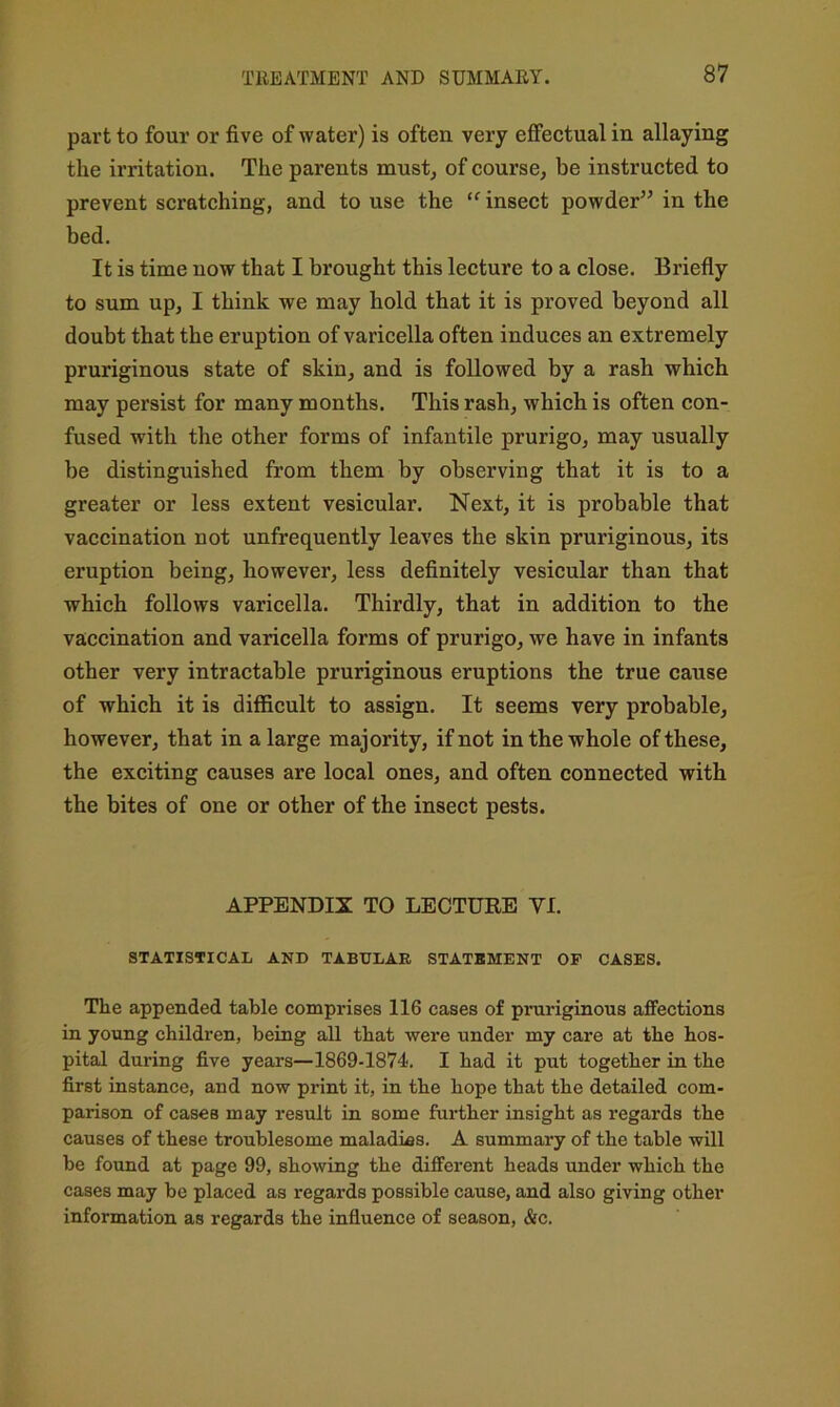 part to four or five of water) is often very effectual in allaying the irritation. The parents must, of course, be instructed to prevent scratching, and to use the “ insect powder’^ in the bed. It is time now that I brought this lecture to a close. Briefly to sum up, I think we may hold that it is proved beyond all doubt that the eruption of varicella often induces an extremely pruriginous state of skin, and is followed by a rash which may persist for many months. This rash, which is often con- fused with the other forms of infantile prurigo, may usually be distinguished from them by observing that it is to a greater or less extent vesicular. Next, it is probable that vaccination not unfrequently leaves the skin pruriginous, its eruption being, however, less definitely vesicular than that which follows varicella. Thirdly, that in addition to the vaccination and varicella forms of prurigo, we have in infants other very intractable pruriginous eruptions the true cause of which it is difficult to assign. It seems very probable, however, that in a large majority, if not in the whole of these, the exciting causes are local ones, and often connected with the bites of one or other of the insect pests. APPENDIX TO LECTURE VI. STATISTICAL AND TABULAR STATBMENT OP CASES. The appended table comprises 116 cases of pruriginous affections in young children, being all that were under my care at the hos- pital during five years—1869-1874. I had it put together in the first instance, and now print it, in the hope that the detailed com- parison of cases may result in some further insight as regards the causes of these troublesome maladies. A summary of the table will be found at page 99, showing the different heads under which the cases may be placed as regards possible cause, and also giving other information as regards the influence of season, &c.