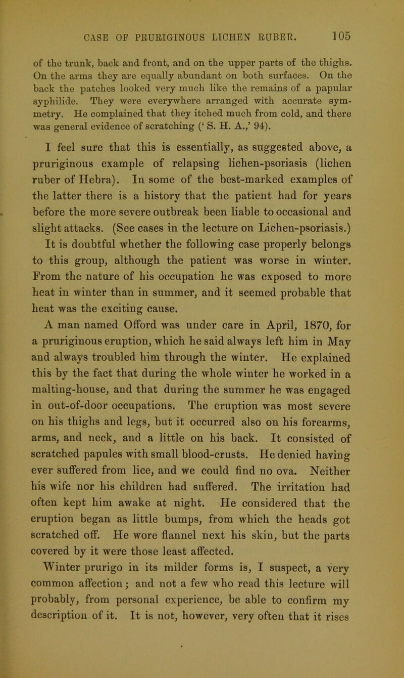 of tlie trunk, back and front, and on the upper parts of the thighs. On the arms they are equally abundant on both surfaces. On the back the patches looked very much like the remains of a papular syphilide. They were everywhere aiTanged with accurate sym- metry. He complained that they itched much from cold, and there was general evidence of scratching (‘ S. H. A.,’ 94). I feel sure that this is essentially, as suggested above, a pruriginous example of relapsing lichen-psoriasis (lichen ruber of Hebra). In some of the best-marked examples of the latter there is a history that the patient had for years before the more severe outbreak been liable to occasional and slight attacks. (See cases in the lecture on Lichen-psoriasis.) It is doubtful whether the following ease properly belongs to this group, although the patient was worse in winter. From the nature of his occupation he was exposed to more heat in winter than in summer, and it seemed probable that heat was the exciting cause. A man named Offord was under care in April, 1870, for a pruriginous eruption, which he said always left him in May and always troubled him through the avinter. He explained this by the fact that during the whole winter he worked in a malting-house, and that during the summer he was engaged in out-of-door occupations. The eruption was most severe on his thighs and legs, but it occurred also on his forearms, arms, and neck, and a little on his back. It consisted of scratched papules with small blood-crusts. He denied having ever suffered from lice, and we could find no ova. Neither his wife nor his children had suffered. The irritation had often kept him awake at night. He considered that the eruption began as little bumps, from which the heads got scratched off. He wore flannel next his skin, but the parts covered by it were those least affected. Winter prurigo in its milder forms is, I suspect, a very common affection; and not a few who read this lecture will probably, from personal experience, be able to confirm my description of it. It is not, however, very often that it rises