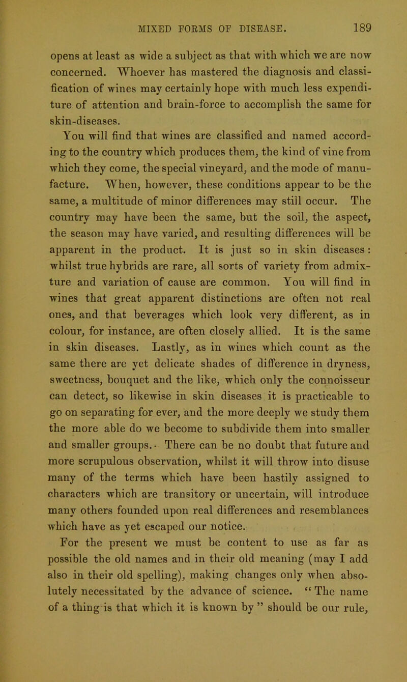 opens at least as wide a subject as that with which we are now concerned. Whoever has mastered the diagnosis and classi- fication of wines may certainly hope with much less expendi- ture of attention and brain-force to accomplish the same for skin-diseases. You will find that wines are classified and named accord- ing to the country which produces them, the kind of vine from which they come, the special vineyard, and the mode of manu- facture. When, however, these conditions appear to he the same, a multitude of minor diflFerences may still occur. The country may have been the same, but the soil, the aspect, the season may have varied, and resulting differences will be apparent in the product. It is just so in skin diseases: whilst true hybrids are rare, all sorts of variety from admix- ture and variation of cause are common. You will find in wines that great apparent distinctions are often not real ones, and that beverages which look very different, as in colour, for instance, are often closely allied. It is the same in skin diseases. Lastly, as in wines which count as the same there are yet delicate shades of difference in dryness, sweetness, bouquet and the like, which only the connoisseur can detect, so likewise in skin diseases it is practicable to go on separating for ever, and the more deeply we study them the more able do we become to subdivide them into smaller and smaller groups.- There can be no doubt that future and more scrupulous observation, whilst it will throw into disuse many of the terms which have been hastily assigned to characters which are transitory or uncertain, will introduce many others founded upon real differences and resemblances which have as yet escaped our notice. For the present we must be content to use as far as possible the old names and in their old meaning (may I add also in their old spelling), making changes only when abso- lutely necessitated by the advance of science. “ The name of a thing is that which it is known by ” should be our rule.