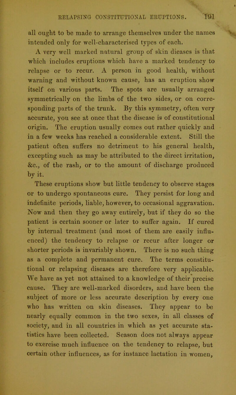 EELAPSING CONSTITUTIONAL EEUPTIONS. l&l all ought to be made to arrange themselves under the names intended only for well-characterised types of each. A very well marked natural group of skin dieases is that which includes eruptions which have a marked tendency to relapse or to recur. A person in good healthy without warning and without known cause, has an eruption show itself on various parts. The spots are usually arranged symmetrically on the limbs of the two sides, or on corre- sponding parts of the trunk. By this symmetry, often very accurate, you see at once that the disease is of constitutional origin. The eruption usually comes out rather quickly and in a few weeks has reached a considerable extent. Still the patient often suffers no detriment to his general health, excepting such as may be attributed to the direct irritation, &c., of the rash, or to the amount of discharge produced by it. These eruptions show but little tendency to observe stages or to undergo spontaneous cure. They persist for long and indefinite periods, liable, however, to occasional aggravation. Now and then they go away entirely, but if they do so the patient is certain sooner or later to suffer again. If cured by internal treatment (and most of them are easily influ- enced) the tendency to relapse or recur after longer or shorter periods is invariably shown. There is no such thing as a complete and permanent cure. The terms constitu- tional or relapsing diseases are therefore very applicable. We have as yet not attained to a knowledge of their precise cause. They are well-marked disorders, and have been the subject of more or less accurate description by every one who has written on skin diseases. They appear to be nearly equally common in the two sexes, in all classes of society, and in all countries in which as yet accurate sta- tistics have been collected. Season does not always appear to exercise much influence on the tendency to relapse, but certain other influences, as for instance lactation in women.