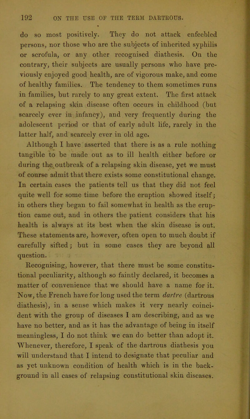 do so most positively. They do not attack enfeebled persons, nor those who are the subjects of inherited syphilis or scrofula, or any other recognised diathesis. On the contrary, their subjects are usually persons who have pre- viously enjoyed good health, are of vigorous make, and come of healthy families. The tendency to them sometimes runs in families, but rarely to any great extent. The first attack of a relapsing skin disease often occurs in childhood (but scarcely ever iu infancy), and very frequently during the adolescent period or that of early adult life, rarely in the latter half, and scarcely ever in old age. Although I have asserted that there is as a rule nothing tangible to be made out as to ill health either before or during the^outbreak of a relapsing skin disease, yet we must of course admit that there exists some constitutional change. In certain cases the patients tell us that they did not feel quite well for some time before the eruption showed itself; in others they began to fail somewhat in health as the erup- tion came out, and in others the patient considers that his health is always at its best when the skin disease is out. These statements are, however, often open to much doubt if carefully sifted; but in some cases they are beyond all question. Recognising, however, that there must be some constitu- tional peculiarity, although so faintly declared, it becomes a matter of convenience that we should have a name for it. Now, the French have for long used the term dartre (dartrous diathesis), in a sense which makes it very nearly coinci- dent with the group of diseases I am describing, and as we have no better, and as it has the advantage of being in itself meaningless, I do not think we can do better than adopt it. Whenever, therefore, I speak of the dartrous diathesis you will understand that I intend to designate that peculiar and as yet unknown condition of health which is in the back- ground in all cases of relapsing constitutional skin diseases.