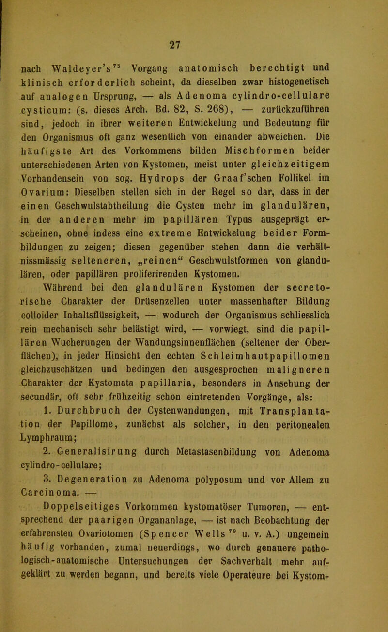 nach Waldeyer’sVorgang anatomisch berechtigt und klinisch erforderlich scheint, da dieselben zwar histogenetisch auf analogen Ursprung, — als Adenoma cylindro-cellulare cysticum; (s. dieses Arch. Bd. 82, S. 268), — zurückzufUhren sind, jedoch in ihrer weiteren Entwickelung und Bedeutung für den Organismus oft ganz wesentlich von einander abweichen. Die häufigste Art des Vorkommens bilden Misch formen beider unterschiedenen Arten von Kystomen, meist unter gleichzeitigem Vorhandensein von sog. Hydrops der Graaf’sehen Follikel im Ovarium: Dieselben stellen sich in der Regel so dar, dass in der einen Geschwulstabtheilung die Cysten mehr im glandulären, in der anderen mehr im papillären Typus ausgeprägt er- scheinen, ohne indess eine extreme Entwickelung beider Form- bildungen zu zeigen; diesen gegenüber stehen dann die verhält- nissmässig selteneren, „reinen“ Geschwulstformen von glandu- lären, oder papillären proliferirenden Kystomen. Während bei den glandulären Kystomen der secreto- rische Charakter der DrUsenzellen unter massenhafter Bildung colloider Inhaltsflüssigkeit, — wodurch der Organismus schliesslich rein mechanisch sehr belästigt wird, — vorwiegt, sind die papil- lären Wucherungen der Wandungsinnenflächen (seltener der Ober- flächen), in jeder Hinsicht den echten Schleimhautpapillomen gleicbzuschätzen und bedingen den ausgesprochen maligneren Charakter der Kystomata papillaria, besonders in Ansehung der secundär, oft sehr frühzeitig schon eintretenden Vorgänge, als: 1. Durchbruch der Cystenwandungen, mit Transplanta- tion der Papillome, zunächst als solcher, in den peritonealen Lymphraum; 2. Generalisiruug durch Metastasenbildung von Adenoma cylindro-cellulare; 3. Degeneration zu Adenoma polyposum und vor Allem zu Carcinoma. — Doppelseitiges Vorkommen kystomatöser Tumoren, — ent- sprechend der paarigen Organanlage, — ist nach Beobachtung der erfahrensten Ovariotomen (Spencer Wells u. v. A.) ungemein häufig vorhanden, zumal neuerdings, wo durch genauere patho- logisch-anatomische Untersuchungen der Sachverhalt mehr auf- geklärt zu werden begann, und bereits viele Operateure bei Kystom-