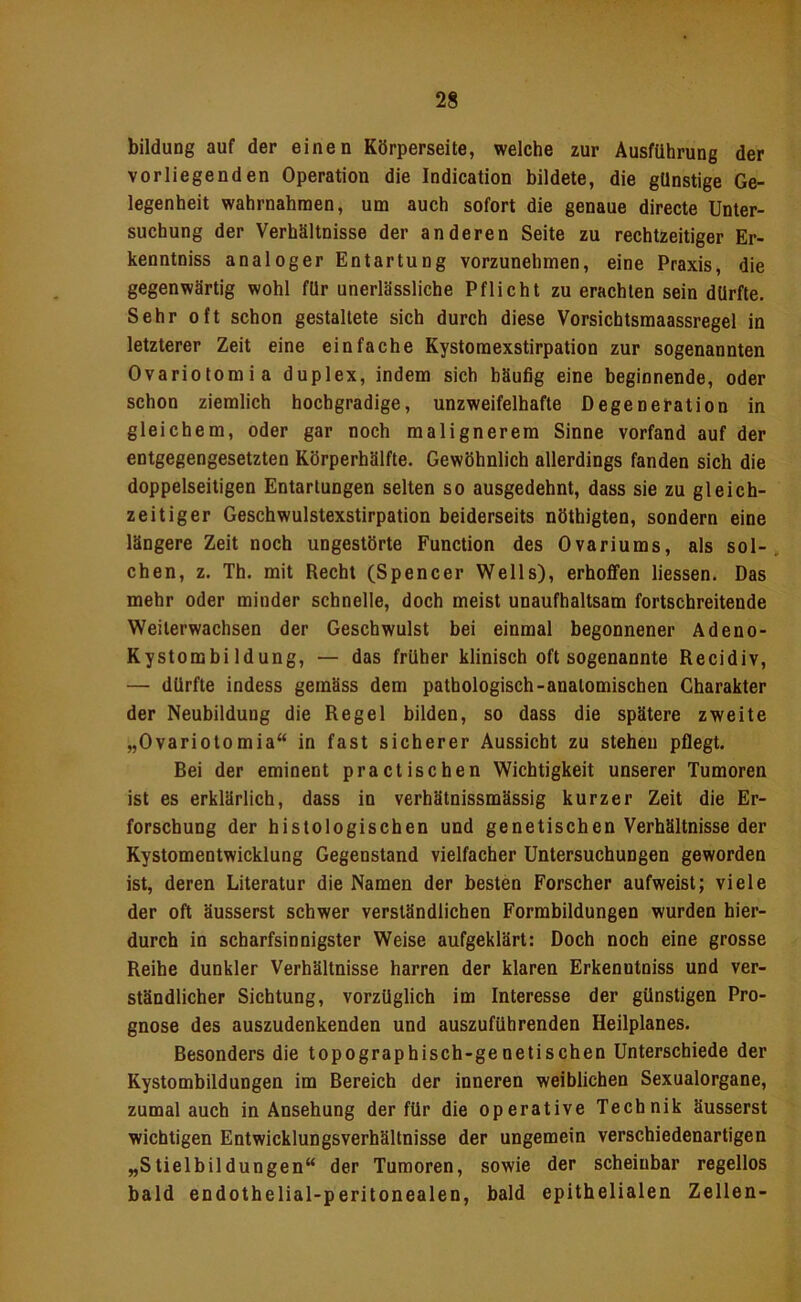 bildung auf der einen Körperseite, welche zur Ausführung der vorliegenden Operation die Indication bildete, die günstige Ge- legenheit wahrnahmen, um auch sofort die genaue directe Unter- suchung der Verhältnisse der anderen Seite zu rechtzeitiger Er- kenntniss analoger Entartung vorzunehmen, eine Praxis, die gegenwärtig wohl für unerlässliche Pflicht zu erachten sein dürfte. Sehr oft schon gestaltete sich durch diese Vorsichtsmaassregel in letzterer Zeit eine einfache Kystomexstirpation zur sogenannten Ovariotomia duplex, indem sich häufig eine beginnende, oder schon ziemlich hochgradige, unzweifelhafte Degeneration in gleichem, oder gar noch malignerem Sinne vorfand auf der entgegengesetzten Körperhälfle. Gewöhnlich allerdings fanden sich die doppelseitigen Entartungen selten so ausgedehnt, dass sie zu gleich- zeitiger Geschwulstexstirpation beiderseits nöthigten, sondern eine längere Zeit noch ungestörte Function des Ovariums, als sol-. Chen, z. Th. mit Recht (Spencer Wells), erhoffen Hessen. Das mehr oder minder schnelle, doch meist unaufhaltsam fortschreitende Weiterwachsen der Geschwulst bei einmal begonnener Adeno- Kystombi Idung, — das früher klinisch oft sogenannte Recidiv, — dürfte indess gemäss dem pathologisch-anatomischen Charakter der Neubildung die Regel bilden, so dass die spätere zweite „Ovariotomia“ in fast sicherer Aussicht zu stehen pflegt. Bei der eminent practischen Wichtigkeit unserer Tumoren ist es erklärlich, dass in verhätnissmässig kurzer Zeit die Er- forschung der histologischen und genetischen Verhältnisse der Kystomentwicklung Gegenstand vielfacher Untersuchungen geworden ist, deren Literatur die Namen der besten Forscher aufweist; viele der oft äusserst schwer verständlichen Formbildungen wurden hier- durch in scharfsinnigster Weise aufgeklärt: Doch noch eine grosse Reihe dunkler Verhältnisse harren der klaren Erkenntniss und ver- ständlicher Sichtung, vorzüglich im Interesse der günstigen Pro- gnose des auszudenkenden und auszuführenden Heilplanes. Besonders die topographisch-genetischen Unterschiede der Kystombildungen im Bereich der inneren weiblichen Sexualorgane, zumal auch in Ansehung der für die operative Technik äusserst wichtigen Entwicklungsverhältnisse der ungemein verschiedenartigen „Stielbildungen“ der Tumoren, sowie der scheinbar regellos bald endothelial-peritonealen, bald epithelialen Zellen-