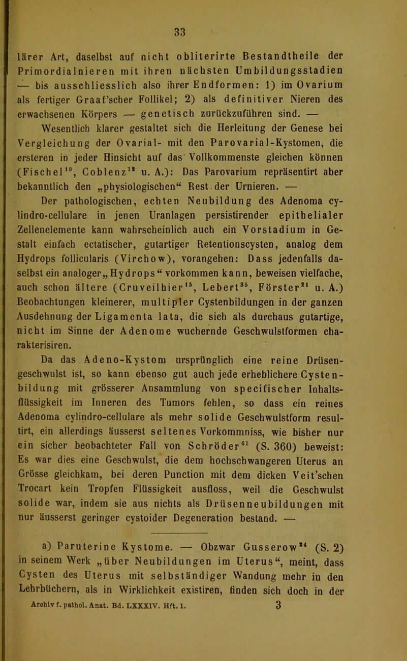 lärer Art, daselbst auf nicht obliterirte Bestandtheile der Primordialnieren mit ihren nächsten Umbildungsstadien — bis ausschliesslich also ihrer Endformen: 1) im Ovarium als fertiger Graaf’scber Follikel; 2) als definitiver Nieren des erwachsenen Körpers — genetisch zurückzufilhren sind, — Wesentlich klarer gestaltet sich die Herleitung der Genese bei Vergleichung der Ovarial- mit den Parovarial-Rystomen, die ersteren in jeder Hinsicht auf das Vollkommenste gleichen können (Fischel‘% Coblenz'* u. A.): Das Parovarium repräsentirt aber bekanntlich den „physiologischen“ Rest der Urnieren. — Der pathologischen, echten Neubildung des Adenoma cy- lindro-cellulare in jenen Uranlagen persistirender epithelialer Zellenelemente kann wahrscheinlich auch ein Vorstadium in Ge- stalt einfach ectatischer, gutartiger Retentionscysten, analog dem Hydrops follicularis (Virchow), vorangehen: Dass jedenfalls da- selbst ein analoger,,Hydrops“ Vorkommen kann, beweisen vielfache, auch schon ältere (Cruveilhier‘®, Lebert®®, Förster** u. A.) Beobachtungen kleinerer, multipler Cystenbildungen in der ganzen Ausdehnung der Ligamenta lata, die sich als durchaus gutartige, nicht im Sinne der Adenome wuchernde Geschwulstformen cha- rakterisiren. Da das Adeno-Kystom ursprünglich eine reine Drüsen- geschwulst ist, so kann ebenso gut auch jede erheblichere Cysten- bildung mit grösserer Ansammlung von specifischer Inhalts- flüssigkeit im Inneren des Tumors fehlen, so dass ein reines Adenoma cylindro-cellulare als mehr solide Geschwulstform resul- tirt, ein allerdings äusserst seltenes Vorkomraniss, wie bisher nur ein sicher beobachteter Fall von Schröder®* (S. 360) beweist: Es war dies eine Geschwulst, die dem hochschwangeren Uterus an Grösse gleichkam, bei deren Punction mit dem dicken Veit’schen Trocart kein Tropfen Flüssigkeit ausfloss, weil die Geschwulst solide war, indem sie aus nichts als Drüsenneubildungen mit nur äusserst geringer cystoider Degeneration bestand. — a) Paruterine Kystome. — Obzwar Gusserow** (S. 2) in seinem Werk „über Neubildungen im Uterus“, meint, dass Cysten des Uterus mit selbständiger Wandung mehr in den Lehrbüchern, als in Wirklichkeit existiren, finden sich doch in der Archiv f. pathol. Änat. Bd. LXXXIV. Hft. 1. 3