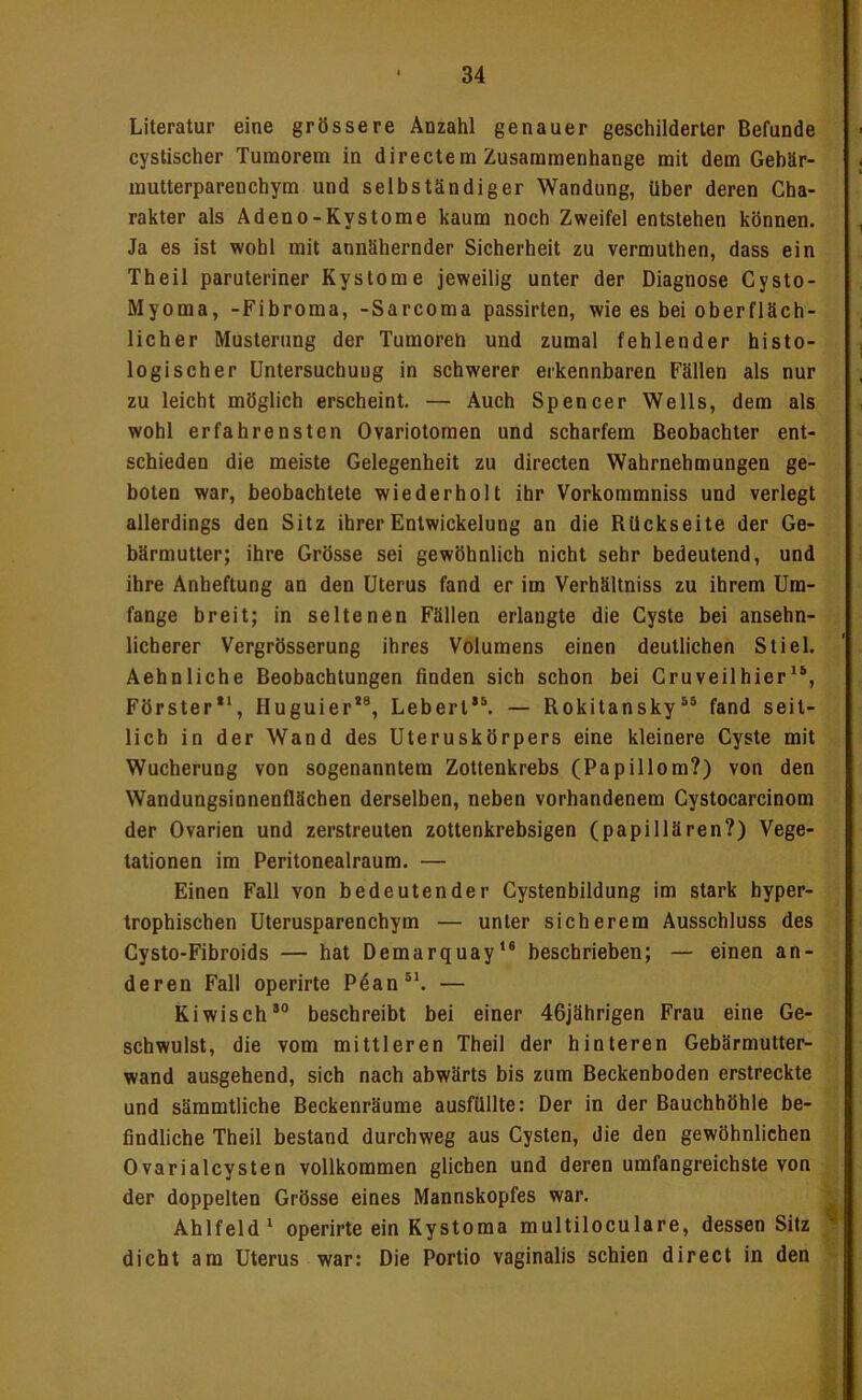 Literatur eine grössere Anzahl genauer geschilderter Befunde cystischer Tumorem in directem Zusammenhänge mit dem Gebär- mutterparenchym und selbständiger Wandung, über deren Cha- rakter als Adeno-Kystome kaum noch Zweifel entstehen können. Ja es ist wohl mit annähernder Sicherheit zu vermuthen, dass ein Theil paruteriner Kystome jeweilig unter der Diagnose Cysto- Myoma, -Fibroma, -Sarcoma passirten, wie es bei oberfläch- licher Musterung der Tumoren und zumal fehlender histo- logiseher Untersuchung in schwerer erkennbaren Fällen als nur zu leicht möglich erscheint. — Auch Spencer Wells, dem als wohl erfahrensten Ovariotomen und scharfem Beobachter ent- schieden die meiste Gelegenheit zu directen Wahrnehmungen ge- boten war, beobachtete wiederholt ihr Vorkommniss und verlegt allerdings den Sitz ihrer Entwickelung an die Rückseite der Ge- bärmutter; ihre Grösse sei gewöhnlich nicht sehr bedeutend, und ihre Anheftung an den Uterus fand er im Verhältniss zu ihrem Um- fange breit; in seltenen Fällen erlangte die Cyste bei ansehn- licherer Vergrösserung ihres Volumens einen deutlichen Stiel. Aehnliche Beobachtungen finden sich schon bei Cruveilhier“, Förster**, Huguier*®, Lebert*®. — Rokitansky®® fand seit- lich in der Wand des Uteruskörpers eine kleinere Cyste mit Wucherung von sogenanntem Zottenkrebs (Papillom?) von den Wandungsionenflächen derselben, neben vorhandenem Cystocarcinom der Ovarien und zerstreuten zottenkrebsigen (papillären?) Vege- tationen im Peritonealraum. — Einen Fall von bedeutender Cystenbildung im stark hyper- trophischen Uterusparenchym — unter sicherem Ausschluss des Cysto-Fibroids — hat Demarquay*® beschrieben; — einen an- deren Fall operirte Pdan®*. — Kiwisch*“ beschreibt bei einer 46jährigen Frau eine Ge- schwulst, die vom mittleren Theil der hinteren Gebärmutter- wand ausgehend, sich nach abwärts bis zum Beckenboden erstreckte und sämmtliche Beckenräume ausfüllte: Der in der Bauchhöhle be- findliche Theil bestand durchweg aus Cysten, die den gewöhnlichen OvarialCysten vollkommen glichen und deren umfangreichste von der doppelten Grösse eines Mannskopfes war. _ Ahlfeld* operirte ein Kystoma multiloculare, dessen Sitz dicht am Uterus war: Die Portio vaginalis schien direct in den