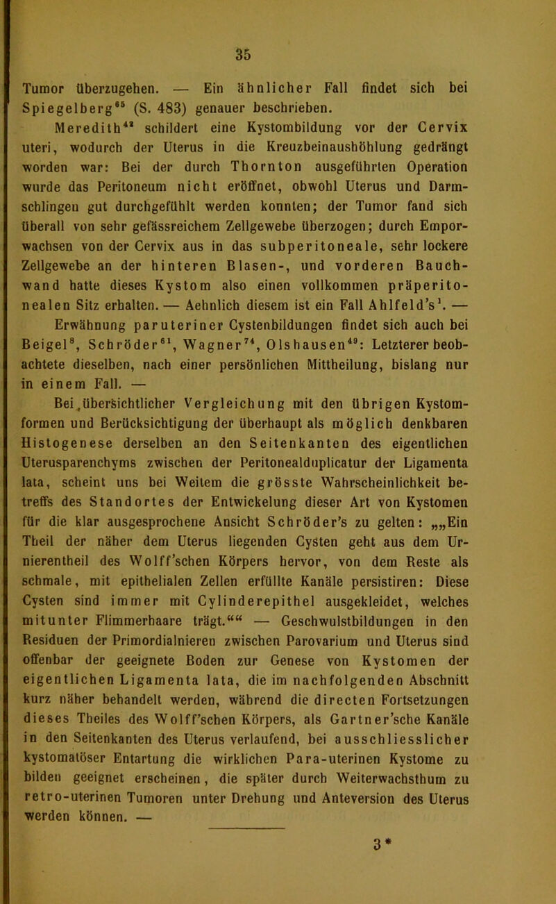 Tumor Uberzugehen. — Ein ähnlicher Fall findet sich bei Spiegelberg®® (S. 483) genauer beschrieben. Meredith** schildert eine Kystombildung vor der Cervix Uteri, wodurch der Uterus in die Kreuzbeinaushöhlung gedrängt worden war: Bei der durch Thornton ausgefUhrten Operation wurde das Peritoneum nicht eröffnet, obwohl Uterus und Darm- schlingeu gut durchgefilhlt werden konnten; der Tumor fand sich überall von sehr gefässreichem Zellgewebe überzogen; durch Empor- wachsen von der Cervix aus in das subperitoneale, sehr lockere Zellgewebe an der hinteren Blasen-, und vorderen Bauch- wand batte dieses Kystom also einen vollkommen präperito- nealen Sitz erhalten. — Aehnlich diesem ist ein Fall Ahlfeld’s’. — Erwähnung paruteriner Cystenbildungen findet sich auch bei Beigel®, Schröder®*, Wagner^®, Olshausen*®: Letzterer beob- achtete dieselben, nach einer persönlichen IVIittheilung, bislang nur in einem Fall. — Bei^übersichtlicher Vergleichung mit den übrigen Kystom- formen und Berücksichtigung der überhaupt als möglich denkbaren Histogenese derselben an den Seitenkanten des eigentlichen Uterusparenchyms zwischen der Peritonealduplicatur der Ligamenta lata, scheint uns bei Weitem die grösste Wahrscheinlichkeit be- treffs des Standortes der Entwickelung dieser Art von Kystomen für die klar ausgesprochene Ansicht Schröder’s zu gelten: „„Ein Tbeil der näher dem Uterus liegenden Cysten geht aus dem Ur- nierentheil des Wolff’schen Körpers hervor, von dem Reste als schmale, mit epithelialen Zellen erfüllte Kanäle persistiren: Diese Cysten sind immer mit Cylinderepithel ausgekleidet, welches mitunter Flimmerhaare trägt.““ — Geschwulstbildungen in den Residuen der Primordialnieren zwischen Parovarium und Uterus sind offenbar der geeignete Boden zur Genese von Kystomen der eigentlichen Ligamenta lata, die im nachfolgenden Abschnitt kurz näher behandelt werden, während die directen Fortsetzungen dieses Theiles des Wolff’schen Körpers, als Gartner’sche Kanäle in den Seitenkanten des Uterus verlaufend, bei ausschliesslicher kystomatöser Entartung die wirklichen Para-uterinen Kystome zu bilden geeignet erscheinen, die später durch Weiterwachsthum zu retro-uterinen Tumoren unter Drehung und Anteversion des Uterus werden können. — 3*