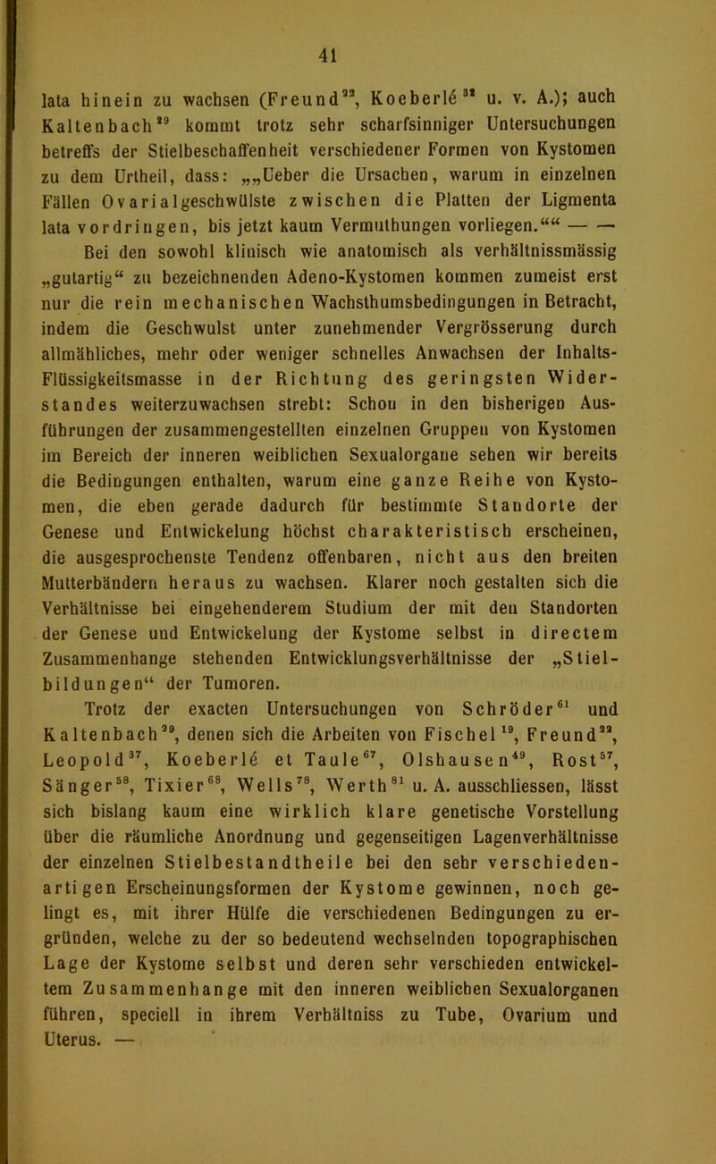 lata hinein zu wachsen (Freund”, Koeherl4” u. v. A.)> auch Kaltenhach” kommt trotz sehr scharfsinniger Untersuchungen betreffs der Stielheschaffenheit verschiedener Formen von Kystomen zu dem ürtheil, dass: „„Ueher die Ursachen, warum in einzelnen Fällen OvarialgeschwUlste zwischen die Platten der Ligmenta lata Vordringen, bis jetzt kaum Vermuthungen vorliegen.““ Bei den sowohl klinisch wie anatomisch als verhältnissmässig „gutartig“ zu bezeichnenden Adeno-Kystomen kommen zumeist erst nur die rein mechanisehen Wachsthumsbedingungen in Betracht, indem die Geschwulst unter zunehmender Vergrösserung durch allmähliches, mehr oder weniger schnelles Anwachsen der Inhalts- Flüssigkeitsmasse in der Richtung des geringsten Wider- standes weiterzuwachsen strebt: Schon in den bisherigen Aus- führungen der zusammengestellten einzelnen Gruppen von Kystomen im Bereich der inneren weiblichen Sexualorgane sehen wir bereits die Bedingungen enthalten, warum eine ganze Reihe von Kysto- men, die eben gerade dadurch für bestimmte Standorte der Genese und Entwickelung höchst charakteristisch erscheinen, die ausgesprochenste Tendenz offenbaren, nicht aus den breiten Mutterbändern heraus zu wachsen. Klarer noch gestalten sich die Verhältnisse bei eingehenderem Studium der mit den Standorten der Genese und Entwickelung der Kystome selbst in directem Zusammenhänge stehenden Entwicklungsverhältnisse der „Stiel- bildungen“ der Tumoren. Trotz der exacten Untersuchungen von Schröder®^ und Kaltenbach’®, denen sich die Arbeiten von Fischei'®, Freund”, Leopold®’, Koeberl^ et Taule®’, Olshausen‘‘®, Rost®’, Sänger®®, Tixier®®, Wells’®, Werth®' u. A. ausschliessen, lässt sich bislang kaum eine wirklich klare genetische Vorstellung über die räumliche Anordnung und gegenseitigen Lagenverhällnisse der einzelnen Stielbestandtheile bei den sehr verschieden- artigen Erscheinungsformen der Kystome gewinnen, noch ge- lingt es, mit ihrer Hülfe die verschiedenen Bedingungen zu er- gründen, welche zu der so bedeutend wechselnden topographischen Lage der Kystome selbst und deren sehr verschieden entwickel- tem Zusammenhänge mit den inneren weiblichen Sexualorganen führen, speciell in ihrem Verhältniss zu Tube, Ovarium und Uterus. —