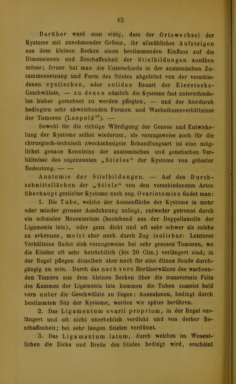 'V Darüber ward man einig, dass der Ortswechsel der Kystome mit zunehmender Grösse, ihr allmähliches Aufsteigen aus dem kleinen Becken einen bestimmenden Einfluss auf die Dimensionen und Beschaffenheit der Stielbildungen ausUben müsse; ferner hat man die Unterschiede in der anatomischen Zu- sammensetzung und Form des Stieles abgeleitet von der verschie- denen cystischen, oder soliden Bauart der Eierstocks- GeschwUlste, — zu denen nämlich die Kystome fast unterschieds- los bisher gerechnet zu werden pflegten, — und der hierdurch bedingten sehr abweichenden Formen und Wachsthumsverhältnisse der Tumoren (Leopold®^). — Sowohl für die richtige Würdigung der Genese und Entwicke- lung der Kystome selbst wiederum, als vorzugsweise auch für die chirurgisch-technisch zweckmässigste Behandlungsart ist eine mög- lichst genaue Kenntniss der anatomischen und genetischen Ver- hältnisse des sogenannten „Stieles“ der Kystome von grösster Bedeutung. Anatomie der Slielbildungen. — Auf den Durch- schnittsflächen der „Stiele“ von den verschiedensten Arten überhaupt gestielter Kystome nach sog. Ovariotomien findet man: 1. Die Tube, welche der Aussenfläche der Kystome in mehr oder minder grosser Ausdehnung anliegt, entweder getrennt durch ein schmales Mesenterium (bestehend aus der Doppellamelle der Ligamenta lata), oder ganz dicht und oft sehr schwer als solche zu erkennen, meist aber noch durch Zug isolirbar: Letzteres Verhältniss findet sich vorzugsweise bei sehr grossen Tumoren, wo die Eileiter oft sehr beträchtlich (bis 20 Gtm.) verlängert sind; in der Regel pflegen dieselben aber noch für eine dünne Sonde durch- gängig zu sein. Durch das nach vorn Herüberwälzen des wachsen- den Tumors aus dem kleinen Becken über die transversale Falte des Kammes der Ligamenta lata kommen die Tuben zumeist bald vorn unter die Geschwülste zu liegen: Ausnahmen, bedingt durch bestimmten Sitz der Kystome, werden wir später berühren. 2. Das Ligamentum ovarii proprium, in der Regel ver- längert und oft nicht unerheblich verdickt und von derber Be- schaffenheit; bei sehr langen Stielen verdünnt. 3. Das Ligamentum latum, durch welches im Wesent- lichen die Dicke und Breite des Stieles bedingt wird, erschfeint