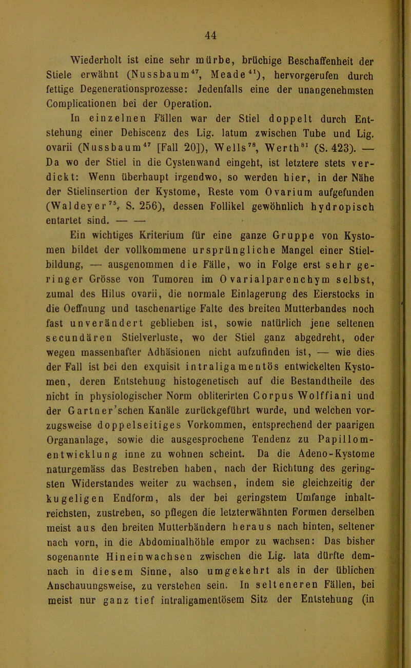 1 Wiederholt ist eine sehr mürbe, brüchige Beschaffenheit der Stiele erwähnt (NussbaumMeade^’), hervorgerufen durch fettige Degenerationsprozesse: Jedenfalls eine der unangenehmsten Coraplicationen bei der Operation. In einzelnen Fällen war der Stiel doppelt durch Ent- stehung einer Dehiscenz des Lig. latum zwischen Tube und Lig. ovarii (Nussbaum^^ [Fall 20]), Wells’^®, Werth®' (S. 423). — Da wo der Stiel in die Cystenwand eingeht, ist letztere stets ver- dickt: Wenn überhaupt irgendwo, so werden hier, in der Nähe der Stielinsertion der Kystome, Reste vom Ovarium aufgefunden (Waldeyer^®^ S. 256), dessen Follikel gewöhnlich hydropisch entartet sind, Ein wichtiges Kriterium für eine ganze Gruppe von Kysto- men bildet der vollkommene ursprüngliche Mangel einer Stiel- ! bildung, — ausgenommen die Fälle, wo in Folge erst sehr ge- ringer Grösse von Tumoren im 0 varialparenchym selbst, zumal des Hilus ovarii, die normale Einlagerung des Eierstocks in die Oeflfnung und taschenartige Falte des breiten Mutterbandes noch fast unverändert geblieben ist, sowie natürlich jene seltenen secundären Slielverluste, wo der Stiel ganz abgedreht, oder wegen massenhafter Adhäsionen nicht aufzufinden ist, — wie dies der Fall ist bei den exquisit intraligamentös entwickelten Kysto- men, deren Entstehung histogenetisch auf die Bestandtheiie des ' nicht in physiologischer Norm obliterirten Corpus Wolffiani und - der Gartner’schen Kanäle zurückgefUhrt wurde, und welchen vor- zugsweise doppelseitiges Vorkommen, entsprechend der paarigen j Organanlage, sowie die ausgesprochene Tendenz zu Papillom- entwicklung inne zu wohnen scheint. Da die Adeno-Kystome , naturgemäss das Bestreben haben, nach der Richtung des gering- ' sten Widerstandes weiter zu wachsen, indem sie gleichzeitig der i kugeligen Endforra, als der bei geringstem Umfange inhalt- reichsten, zustreben, so pflegen die letzterwähnten Formen derselben meist aus den breiten Multerbändern heraus nach hinten, seltener nach vorn, in die Abdominalhöhle empor zu wachsen: Das bisher \ sogenannte Hineinwachsen zwischen die Lig. lata dürfte dem- nach in diesem Sinne, also umgekehrt als in der üblichen s Anschauungsweise, zu verstehen sein. In selteneren Fällen, bei i meist nur ganz tief intraligamentösem Sitz der Entstehung (in |