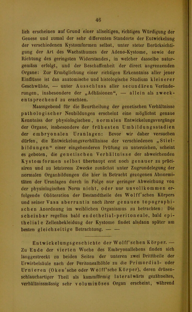 lieh erscheinen auf Grund einer allseitigen, richtigen Würdigung der Genese und zumal der sehr differenten Standorte der Entwickelung der verschiedenen Kystomformen selbst, unter steter Berücksichti- gung der Art des Wachsthumes der Adeno-Kystome, sowie der Richtung des geringsten Widerslandes, in welcher dasselbe natur- gemäss erfolgt, und der Beschaffenheit der direct angrenzenden Organe: Zur Ermöglichung einer richtigen Erkenntniss aller jener Einflüsse ist das anatomische und histologische Studium kleinerer Geschwülste, — unter Ausschluss aller secundären Verände- rungen, insbesondere der „Adhäsionen“, — allein als zweck- entsprechend zu erachten. Maassgebend für die Beurtheilung der genetischen Verhältnisse pathologischer Neubildungen erscheint eine möglichst genaue Kenntniss der physiologischen, normalen Entwickelungsvorgänge der Organe, insbesondere der frühesten Umbildungsstadien der embryonalen Uranlagen: Bevor wir daher versuchen dürfen, die Entwickelungsverhältnisse der verschiedenen „Sliel- bildungen“ einer eingehenderen Prüfung zu unterziehen, scheint es geboten, die genetischen Verhältnisse der abweichenden Kystom formen selbst überhaupt erst noch genauer zu präci- siren und zu letzterem Zwecke zunächst unter Zugrundelegung der normalen Organbildungen die hier in Betracht gezogenen Abnormi- täten der Uranlagen durch in Folge nur geringer Abweichung von der physiologischen Norm nicht, oder nur unvollkommen er- folgende Obliteration der Bestandtheile des Wolff’schen Körpers und seiner Vasa aberrantia nach ihrer genauen topographi- schen Anordnung im weiblichen Organismus zu betrachten: Die scheinbar regellos bald endothelial-peritoneale, bald epi- theliale Zellenbekleidung der Kystome findet alsdann später am besten gleichzeitige Betrachtung. — — Entwickelungsgeschichte der Wolff’schen Körper. — Zu Ende der vierten Woche des Embryonallebens finden sich langgestreckt zu beiden Seiten der unteren zwei Dritttheile der Urwirbelsäule nach der Peritonealhöhle zu die Primordial- oder Urnieren (Oken’sche oder W olff’sche Körper), deren drüsen- schlauchartiger Theil als kammförmig lateralwärts gezähneltes, verhältnissmässig sehr voluminöses Organ erscheint, während