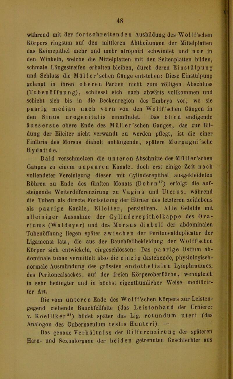 während mit der fortschreitenden Ausbildung des Wolff’schen Körpers ringsum auf den mittleren Abtheilungen der Mittelplatten das Keimepithel mehr und mehr atrophirt schwindet und nur in den Winkeln, welche die Mittelplatten mit den Seitenplatten bilden, schmale Längsstreifen erhalten bleiben, durch deren Einstülpung und Schluss die Müller’schen Gänge entstehen: Diese Einstülpung gelangt in ihren oberen Partien nicht zum völligen Abschluss (Tubenöffnung), schliesst sich nach abwärts vollkommen und schiebt sich bis in die Beckenregion des Embryo vor, wo sie paarig median nach vorn von den Wolff’schen Gängen in den Sinus urogenitalis einmündet. Das blind endigende äusserste obere Ende des Müller’schen Ganges, das zur Bil- dung der Eileiter nicht verwandt zu werden pflegt, ist die einer Finlbria des Morsus diaboli anhängende, spätere Morgagni’sche H y d a t i d e. Bald verschmelzen die unteren Abschnitte des Müller’schen Ganges zu einem unpaaren Kanäle, doch erst einige Zeit nach vollendeter Vereinigung dieser mit Cylinderepithel ausgekleideten Röhren zu Ende des fünften Monats (Dohrn*’') erfolgt die auf- steigende Weiterdifferenzirung zu Vagina und Uterus, während die Tuben als directe Fortsetzung der Hörner des letzteren zeitlebens als paarige Kanäle, Eileiter, persistiren. Alle Gebilde mit alleiniger Ausnahme der Cylinderepithelkappe des Ova- riums (Waldeyer) und des Morsus diaboli der abdominalen Tubenöfifnung liegen später zwischen der Peritonealduplicatur der Ligamenta lata, die aus der Bauchfellbekleidung der Wolff’schen Körper sich entwickeln, eingeschlossen: Das paarige Ostium ab- dominale tubae vermittelt also die einzi g dastehende, physiologisch- normale Ausmündung des grössten endothelialen Lymphraumes, des Peritonealsackes, auf der freien Körperoberfläche, wenngleich in sehr bedingter und in höchst eigenthümlicher Weise modificir- ter Art. Die vom unteren Ende des Wolff’schen Körpers zur Leisten- gegend ziehende Bauchfellfalte (das Leistenband der Urniere: V. Koelliker®’) bildet später das Lig. rotundum uteri (das Analogon des Gubernaculum testis Hunteri). — Das genaue Verhältniss der Differenzirung der späteren Harn- und Sexualorgane der beiden getrennten Geschlechter aus