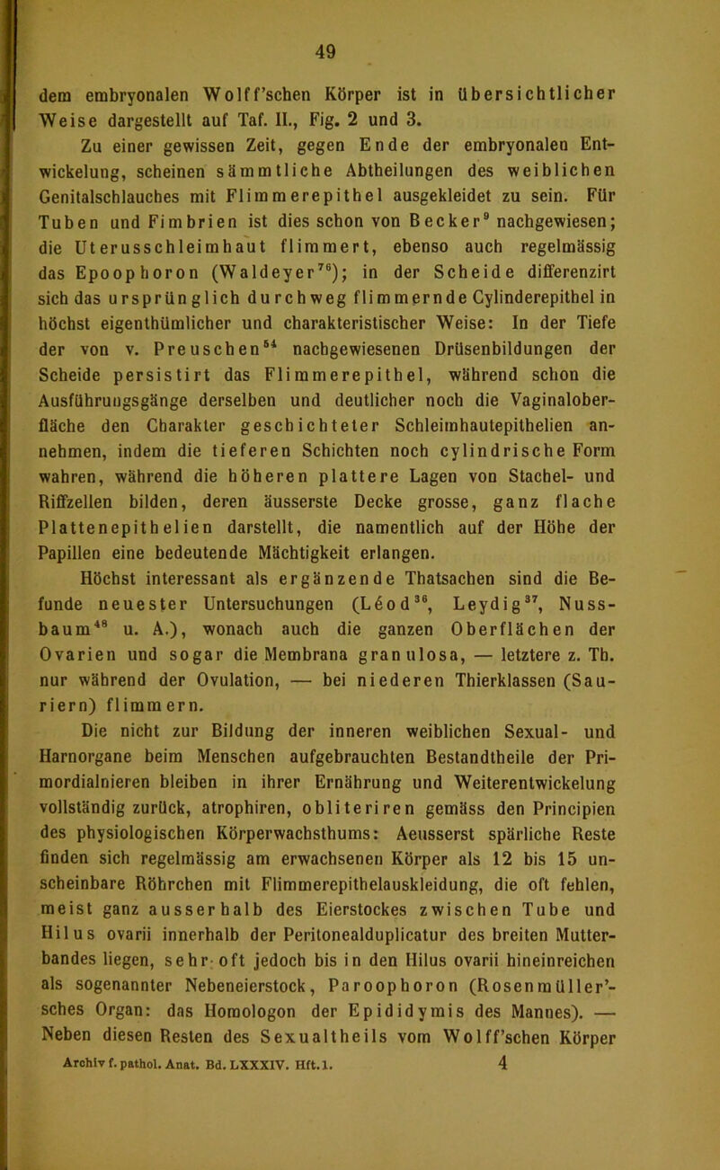 I i 1 i! 1 k- l b’ 4 i ) dem embryonalen Wolff'sehen Körper ist in übersichtlicher Weise dargestellt auf Taf. 11., Fig. 2 und 3. Zu einer gewissen Zeit, gegen Ende der embryonalen Ent- wickelung, scheinen sämmtliehe Abtheilungen des weiblichen Genitalschlauches mit Flimmerepithel ausgekleidet zu sein. Für Tuben und Fimbrien ist dies schon von Becker® nachgewiesen; die Uterusschleimha'ut flimmert, ebenso auch regelmässig das Epoophoron (Waldeyer’’®); in der Scheide differenzirt sich das ursprün glich du rch weg flimmernde Cylinderepithel in höchst eigenthümlicher und charakteristischer Weise: In der Tiefe der von v. Preuschen®^ nachgewiesenen Drüsenbildungen der Scheide persistirt das Fliramerepithel, während schon die Ausführungsgänge derselben und deutlicher noch die Vaginalober- fläche den Charakter geschichteter Schleimhautepithelien an- nehmen, indem die tieferen Schichten noch cylindrische Form wahren, während die höheren plattere Lagen von Stachel- und Riflzellen bilden, deren äusserste Decke grosse, ganz flache Plattenepithelien darstellt, die namentlich auf der Höhe der Papillen eine bedeutende Mächtigkeit erlangen. Höchst interessant als ergänzende Thatsachen sind die Be- funde neuester Untersuchungen (L6od®®, Leydig®^ Nuss- baum'*® u. A.), wonach auch die ganzen Oberflächen der Ovarien und sogar die Membrana gran ulosa, — letztere z. Tb. nur während der Ovulation, — bei niederen Thierklassen (Sau- riern) flimmern. Die nicht zur Bildung der inneren weiblichen Sexual- und Harnorgane beim Menschen aufgebrauchten Bestandtheile der Pri- mordialnieren bleiben in ihrer Ernährung und Weiterentwickelung vollständig zurück, atrophiren, obliteriren gemäss den Principien des physiologischen Körperwachsthums: Aeusserst spärliche Reste finden sich regelmässig am erwachsenen Körper als 12 bis 15 un- scheinbare Röhrchen mit Flimmerepithelauskleidung, die oft fehlen, meist ganz ausserhalb des Eierstockes zwischen Tube und Hilus ovarii innerhalb der Peritonealduplicatur des breiten Mutter- bandes liegen, sehr-oft jedoch bis in den Hilus ovarii hineinreichen als sogenannter Nebeneierstock, Paroophoron (Rosenraüller’- sches Organ: das Horaologon der Epididymis des Mannes). — Neben diesen Resten des Sexualtheils vom Wolff’schen Körper Archiv f. pathol. Anat. Bd. LXXXIV. Hft. X. 4