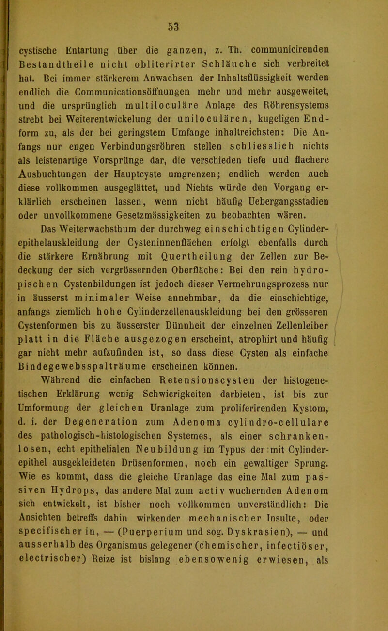 cystische Entartung Uber die ganzen, z. Th. coramunicirenden Bestandtheile nicht obliterirter Schläuche sich verbreitet hat. Bei immer stärkerem Anwachsen der InhaltsflUssigkeit werden i endlich die Communicationsöffnungen mehr und mehr ausgeweitet, j und die ursprünglich multiloculäre Anlage des Röhrensystems j strebt bei Weiterentwickelung der uniloculären, kugeligen End- 1 form zu, als der bei geringstem Umfange inhallreichsten; Die An- jj fangs nur engen Verbindungsröhren stellen schliesslich nichts I als leistenartige Vorsprünge dar, die verschieden tiefe und flachere i Ausbuchtungen der Hauptcyste umgrenzen; endlich werden auch i diese vollkommen ausgeglättet, und Nichts würde den Vorgang er- I klärlich erscheinen lassen, wenn nicht häufig Uebergangsstadien oder unvollkommene Gesetzmässigkeiten zu beobachten wären. Das Weilerwachsthum der durchweg einschichtigen Cylinder- I epithelauskleidung der Cysteninnenflächen erfolgt ebenfalls durch die stärkere Ernährung mit Quertheilung der Zellen zur Be- deckung der sich vergrössernden Oberfläche: Bei den rein hydro- pischen Cystenbildungen ist jedoch dieser Vermehrungsprozess nur in äusserst minimaler Weise annehmbar, da die einschichtige, : anfangs ziemlich hohe Cylinderzellenauskleidung bei den grösseren Cystenformen bis zu äusserster Dünnheit der einzelnen Zellenleiber platt in die Fläche ausgezogen erscheint, atrophirt und häufig i gar nicht mehr aufzufinden ist, so dass diese Cysten als einfache Bindegewebsspalträume erscheinen können. Während die einfachen Retensionscysten der hislogene- tischen Erklärung wenig Schwierigkeiten darbieten, ist bis zur Umformung der gleichen Uranlage zum proliferirenden Kystom, d. i. der Degeneration zum Adenoma cylindro-cellulare des pathologisch-histologischen Systemes, als einer schranken- losen, echt epithelialen Neubildung im Typus der:mit Cylinder- epithel ausgekleideten Drüsenformen, noch ein gewaltiger Sprung. Wie es kommt, dass die gleiche Uranlage das eine Mal zum pas- siven Hydrops, das andere Mal zum activ wuchernden Adenom sich entwickelt, ist bisher noch vollkommen unverständlich: Die Ansichten betreffs dahin wirkender mechanischer Insulte, oder specifischer in, — (Puerperium und sog. Dyskrasien), — und ausserhalb des Organismus gelegener (chemischer, infectiöser, electrischer) Reize ist bislang ebensowenig erwiesen, als