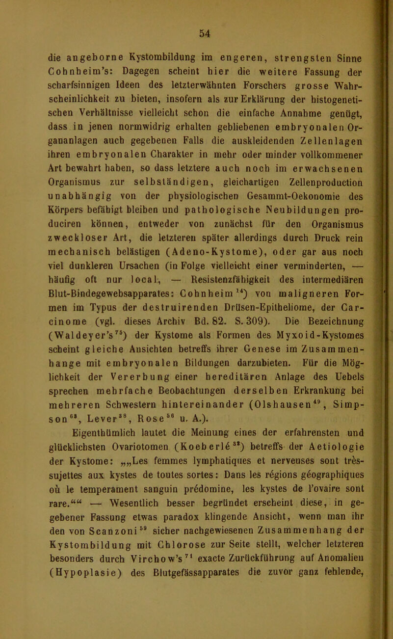 die angeborne Kystombildung im engeren, strengsten Sinne Cobnheim’s: Dagegen scheint hier die weitere Fassung der scharfsinnigen Ideen des letzterwähnten Forschers grosse Wahr- scheinlichkeit zu bieten, insofern als zur Erklärung der histogeneti- schen Verhältnisse vielleicht schon die einfache Annahme genügt, dass in jenen normwidrig erhalten gebliebenen embryonalen Or- gananlagen auch gegebenen Falls die auskleidenden Zellen lagen ihren embryonalen Charakter in mehr oder minder vollkommener Art bewahrt haben, so dass letztere auch noch im erwachsenen Organismus zur selbständigen, gleichartigen Zellenproduction unabhängig von der physiologischen Gesaramt-Oekonomie des Körpers befähigt bleiben und pathologische Neubildungen pro- duciren können, entweder von zunächst für den Organismus zweckloser Art, die letzteren später allerdings durch Druck rein mechanisch belästigen (Adeno-Kystome), oder gar aus noch | viel dunkleren Ursachen (in Folge vielleicht einer verminderten, — ' häufig oft nur local, — Resistenzfähigkeit des intermediären ^ Blut-Bindegewebsapparates: Cohnheim von maligneren For-  men im Typus der destruirenden DrUsen-Epitheliorae, der Car- ; cinorae (vgl. dieses Archiv Bd. 82. S. 309). Die Bezeichnung (Waldeyer’s’’®) der Kystome als Formen des Myxoid-Kystomes j scheint gleiche Ansichten betreffs ihrer Genese im Zusammen- hänge mit embryonalen Bildungen darzubieten. Für die Mög- lichkeit der Vererbung einer hereditären Anlage des Uebels | sprechen mehrfache Beobachtungen derselben Erkrankung bei 1 mehreren Schwestern hintereinander (Olshausen*®, Simp- | son®*, Lever“®, Rose®® u. A.). Eigentbümlich lautet die Meinung eines der erfahrensten und glücklichsten Ovariotomen (Koeberl6®*) betreffs der Aetiologie der Kystome: „„Les femmes lymphatiques et nerveuses sont tr^s- sujettes aux kystes de toutes sortes: Dans les rögions g^ographiques oü le temperament sanguin pr6domine, les kystes de l’ovaire sont rare.““ — Wesentlich besser begründet erscheint diese, in ge- gebener Fassung etwas paradox klingende Ansicht, wenn man ihr den von Scanzoni®* sicher nachgewiesenen Zusammenhang der Kystorabildung mit Chlorose zur Seite stellt, welcher letzteren besonders durch Virchow’s^* exacte Zurückführung auf Anomalien (Hypoplasie) des Blutgefässapparates die zuvor ganz fehlende.