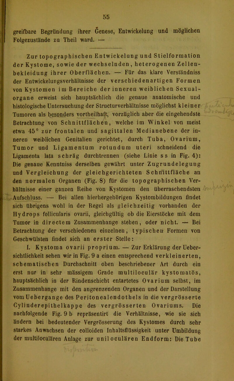 greifbare Begründung ihrer Genese, Entwickelung und möglichen Folgezustände zu Theil ward. — Zur topographischen Entwickelung und Stielformation der Kystome, sowie der wechselnden, heterogenen Zellen- bekleidung ihrer Oberflächen. — Für das klare Verständniss der Entwickelungsverhältnisse der verschiedenartigen Formen von Kystomen im Bereiche der inneren weiblichen Sexual- organe erweist sich hauptsächlich die genaue anatomische und histologische Untersuchung der Structurverhältnisse möglichst kleiner Tumoren als besonders vortheilhaft, vorzüglich aber die eingehendste Betrachtung von Schnittflächen, welche im Winkel von meist etwa 45° zur frontalen und sagittalen Medianebene der in- neren weiblichen Genitalien gerichtet, durch Tuba, Ovarium, Tumor und Ligamentum rotundum uteri schneidend die Ligamenta lata schräg durchtrennen (siehe Linie s s in Fig. 4): Die genaue Kenntniss derselben gewährt unter Zugrundelegung und Vergleichung der gleichgerichteten Schnittfläche an den normalen Organen (Fig. 8) für die topographischen Ver- hältnisse einer ganzen Reihe von Kystomen den überraschendsten . Aufschluss. — Bei allen hierhergehörigen Kystombildungen findet sich übrigens wohl in der Regel als gleichzeitig vorhanden der Hydrops follicularis ovarii, gleichgültig ob die Eierstöcke mit dem Tumor in directem Zusammenhänge stehen, oder nicht. — Bei Betrachtung der verschiedenen einzelnen, typischen Formen von Geschwülsten findet sich an erster Stelle: I. Kystoma ovarii proprium. — Zur Erklärung derUeber- sichtlichkeit sehen wir in Fig.9a einen entsprechend verkleinerten, schematischen Durchschnitt oben beschriebener Art durch ein erst nur in sehr mässigem Grade multiloculär kystomatös, hauptsächlich in der Rindenschicht entartetes Ovarium selbst, im Zusammenhänge mit den angrenzenden Organen und der Darstellung vomüebergange des Peritonealendothels in die vergrösserte Cylinderepithelkappe des vergrösserten Ovariums. Die nachfolgende Fig. 9 b repräsentirt die Verhältnisse, wie sie sich ändern bei bedeutender Vergrösserung des Kystomes durch sehr starkes Anwachsen der colloiden InhaltsflUssigkeit unter Umbildung der multiloculären Anlage zur uniloculären Endform; Die Tube