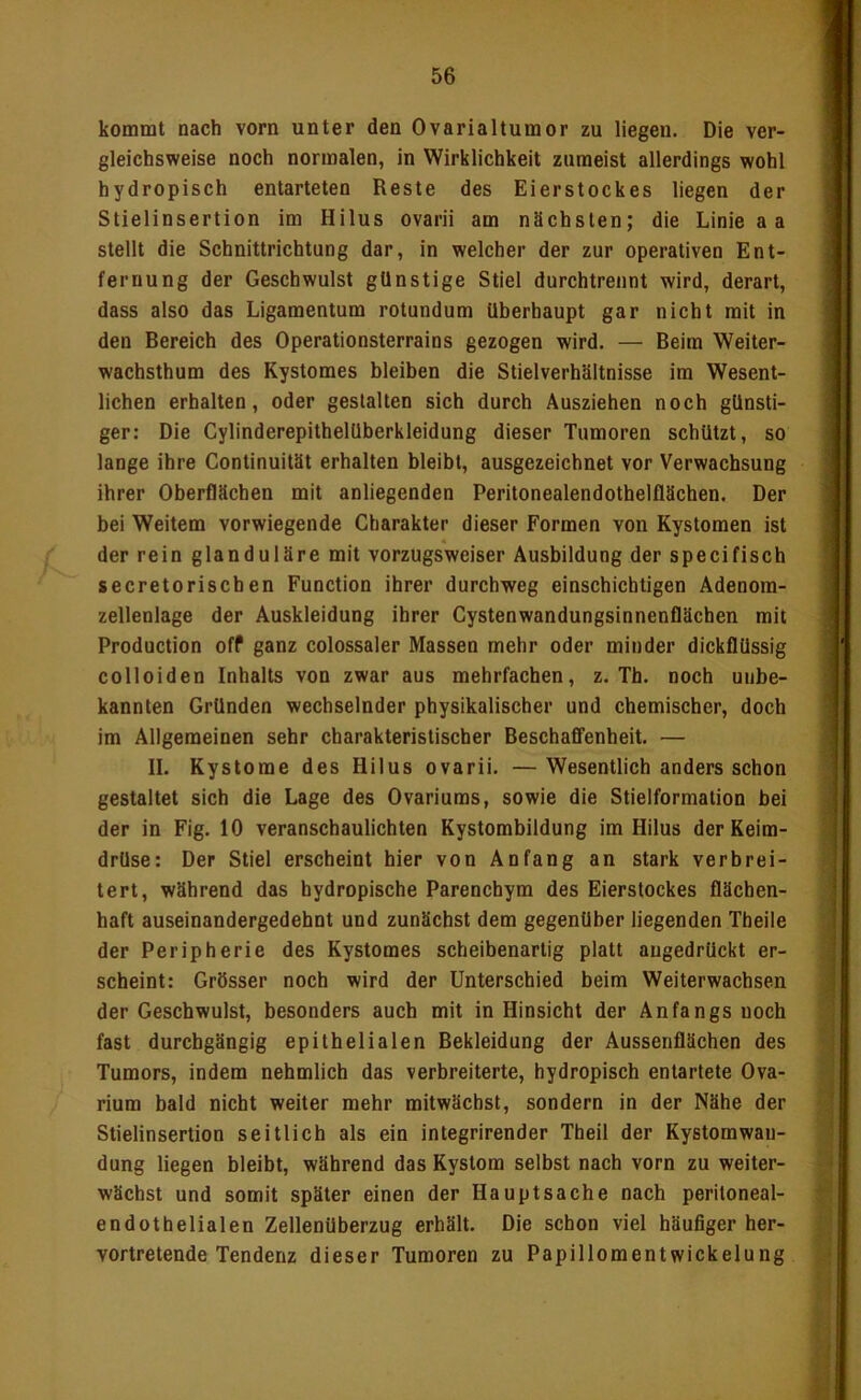 kommt nach vorn unter den Ovarialtumor zu liegen. Die ver- gleichsweise noch normalen, in Wirklichkeit zumeist allerdings wohl hydropisch entarteten Reste des Eierstockes liegen der Stielinsertion im Hilus ovarii am nächsten; die Linie a a stellt die Schnittrichtung dar, in welcher der zur operativen Ent- fernung der Geschwulst günstige Stiel durchtrennt wird, derart, dass also das Ligamentum rotundum überhaupt gar nicht mit in den Bereich des Operationsterrains gezogen wird. — Beim Weiter- wachsthum des Kystomes bleiben die Stielverbältnisse im Wesent- lichen erbalten, oder gestalten sich durch Ausziehen noch günsti- ger; Die Cylinderepithelüberkleidung dieser Tumoren schützt, so lange ihre Continuität erhalten bleibt, ausgezeichnet vor Verwachsung ihrer Oberflächen mit anliegenden Peritonealendothelflächen. Der bei Weitem vorwiegende Charakter dieser Formen von Kystomen ist der rein glanduläre mit vorzugsweiser Ausbildung der specifisch secretoriscben Function ihrer durchweg einschichtigen Adenom- zellenlage der Auskleidung ihrer Cystenwandungsinnenflächen mit Production off ganz colossaler Massen mehr oder minder dickflüssig colloiden Inhalts von zwar aus mehrfachen, z. Th. noch unbe- kannten Gründen wechselnder physikalischer und chemischer, doch im Allgemeinen sehr charakteristischer Beschaffenheit. — II. Kystome des Hilus ovarii. — Wesentlich anders schon gestaltet sich die Lage des Ovariums, sowie die Stielformation bei der in Fig. 10 veranschaulichten Kystombildung im Hilus der Keim- drüse: Der Stiel erscheint hier von Anfang an stark verbrei- tert, während das hydropische Parenchym des Eierstockes flächen- haft auseinandergedehnt und zunächst dem gegenüber liegenden Theile der Peripherie des Kystomes scheibenartig platt augedrückt er- scheint: Grösser noch wird der Unterschied beim Weiterwachsen der Geschwulst, besonders auch mit in Hinsicht der Anfangs noch fast durchgängig epithelialen Bekleidung der Aussenflächen des Tumors, indem nehmlich das verbreiterte, hydropisch entartete Ova- rium bald nicht weiter mehr mitwächst, sondern in der Nähe der Stielinsertion seitlich als ein integrirender Theil der Kystomwau- dung liegen bleibt, während das Kystom selbst nach vorn zu weiter- wächst und somit später einen der Hauptsache nach peritoneal- endothelialen Zellenüberzug erhält. Die schon viel häufiger her- vortretende Tendenz dieser Tumoren zu Papillomentwickelung