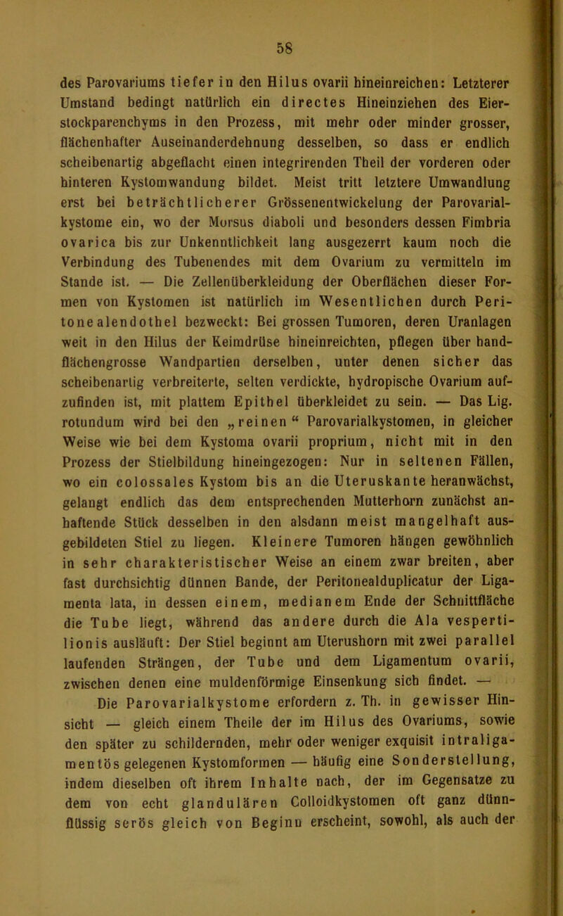 des Parovaiiums tiefer in den Hi Ins ovarii hineinreichen: Letzterer Umstand bedingt natürlich ein directes Hineinziehen des Eier- stockparenchyms in den Prozess, mit mehr oder minder grosser, flächenhafter Auseinanderdehnung desselben, so dass er endlich scheibenartig abgeflacht einen integrirenden Theil der vorderen oder hinteren Rystomwandung bildet. Meist tritt letztere Umwandlung erst bei beträchtlicherer Grössenentwickelung der Parovarial- kystome ein, wo der Morsus diaboli und besonders dessen Fimbria ovarica bis zur Unkenntlichkeit lang ausgezerrt kaum noch die Verbindung des Tubenendes mit dem Ovarium zu vermitteln im Stande ist, — Die Zellenüberkleidung der Oberflächen dieser For- men von Kystomen ist natürlich im Wesentlichen durch Peri- tonealendothel bezweckt: Bei grossen Tumoren, deren Uranlagen weit in den Hilus der Keimdrüse hineinreichten, pflegen über hand- flächengrosse Wandpartien derselben, unter denen sicher das scheibenartig verbreiterte, selten verdickte, hydropische Ovarium auf- zuflnden ist, mit plattem Epithel überkleidet zu sein. — Das Lig. rotundum wird bei den „reinen“ Parovarialkystomen, in gleicher Weise wie bei dem Kystoma ovarii proprium, nicht mit in den Prozess der Stielbildung hineingezogen: Nur in seltenen Fällen, wo ein colossales Kystom bis an die Uteruskante heranwächst, gelangt endlich das dem entsprechenden Mutterhorn zunächst an- haftende Stück desselben in den alsdann meist mangelhaft aus- gebildeten Stiel zu liegen. Kleinere Tumoren hängen gewöhnlich in sehr charakteristischer Weise an einem zwar breiten, aber fast durchsichtig dünnen Bande, der Peritonealduplicatur der Liga- menta lata, in dessen einem, medianem Ende der Schnittfläche die Tube liegt, während das andere durch die Ala vesperti- lionis ausläuft: Der Stiel beginnt am Uterushorn mit zwei parallel laufenden Strängen, der Tube und dem Ligamentum ovarii, zwischen denen eine muldenförmige Einsenkung sich findet. — Die Parovarialkystome erfordern z. Th. in gewisser Hin- sicht — gleich einem Theile der im Hilus des Ovariums, sowie den später zu schildernden, mehr oder weniger exquisit intraliga- raentös gelegenen Kystomformen — häufig eine Sonderstellung, indem dieselben oft ihrem Inhalte nach, der ira Gegensätze zu dem von echt glandulären Colloidkystomen oft ganz dünn- flüssig serös gleich von Beginn erscheint, sowohl, als auch der