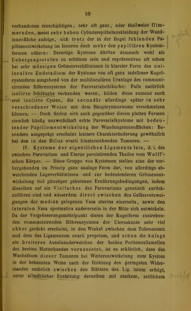 vorhandenen einschichtigen, sehr oft ganz, oder theilweise flim- mernden, meist sehr hohen Cylinderepithelauskleidung der Wand- innenflSche zufolge, sich trotz der in der Regel fehlenden Pa- pillomentwickelung im Inneren doch mehr den papillären Kystom- forraen nähern: Derartige Kystome dürften demnach wohl als üebergangsstufen zu schätzen sein und repräsentiren oft schon bei sehr mässigen Grössenverhältnissen in klarster Form das uni- loculäre Endstadium der Kystome von oft ganz tadelloser Kugel- cystenform ausgehend von der multiloculären Uranlage des communi- cirenden Röhrensystems der Parovarialschläuche: Falls natürlich isolirte Schläuche vorhanden waren, bilden diese zumeist auch erst isolirte Cysten, die secundär allerdings später in sehr verschiedener Weise mit dem Hauptcysten raume verschmelzen können. — Doch finden sich auch gegenüber diesen platten Formen ziemlich häufig unzweifelhaft echte Parovarialkystome mit bedeu- . tender Papillomentwickelung der Wandungsinneuflächen: Be- sonders ausgeprägt erscheint letztere Charakteränderung gewöhnlich bei den in den Hilus ovarii hineinreichenden Tumoren. — IV. Kystome der eigentlichen Ligamenta lata, d. i. des zwischen Parovarium und Uterus persistirenden Theiles vom Wolff’- schen Körper. — Diese Gruppe von Kystomen stellen eine der vor- hergehenden im Princip ganz analoge Form dar, von allerdings ab- weichenden Lageverhältnissen und zur bedeutenderen Grössenent- wickelung viel günstiger gebotenen Ernährungsbedingungen, indem dieselben auf ein Vielfaches des Parovariums genetisch zurück- zuführen sind und ausserdem direct zwischen den Gefässverzwei- gungen der median gelegenen Vasa uterina einerseits, sowie den lateralen Vasa spermatica andererseits in der Mitte sich entwickeln. Da der Vergrösserungsmittelpunkt dieses der Kugelform zustreben- den communicirenden Röhrensystems der Uteruskante sehr viel näher gerückt erscheint, in den Winkel zwischen dem Tubenansatz und dem des Ligamentum ovarii proprium, und schon die Anlage ein breiteres Auseinanderweichen der beiden Peritoneallamellen des breiten Mutterbandes voraussetzt, ist es erklärlich, dass das Wachsthum dieser Tumoren bei Weiterentwickelung zum Kystom in der bekannten Weise nach der Richtung des geringsten Wider- standes natürlich zwischen den Blättern des Lig. latum erfolgt, unter allmählicher Entfaltung derselben mit starkem, seitlichem i