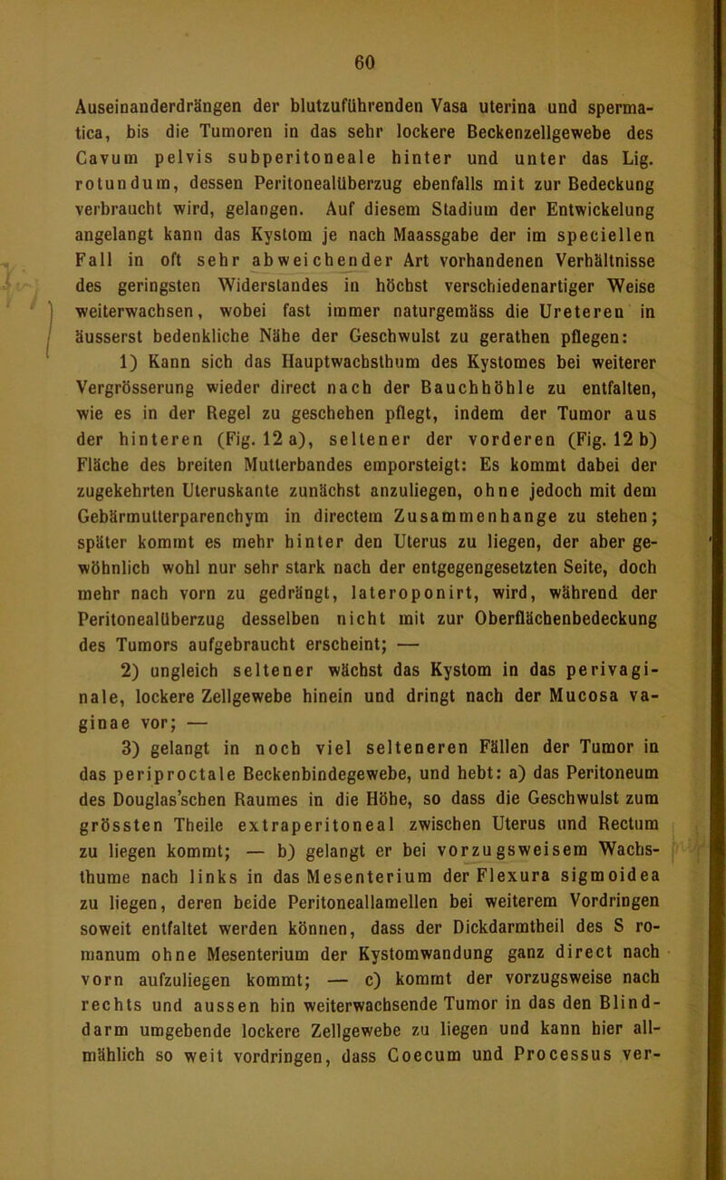 Äuseinanderdrängen der blutzuflihrenden Vasa uterina und sperma- tica, bis die Tumoren in das sehr lockere Beckenzellgewebe des Cavum pelvis subperitoneale hinter und unter das Lig. rotunduin, dessen Peritonealüberzug ebenfalls mit zur Bedeckung verbraucht wird, gelangen. Auf diesem Stadium der Entwickelung angelangt kann das Kystom je nach Maassgabe der im speciellen Fall in oft sehr abweichender Art vorhandenen Verhältnisse des geringsten Widerstandes in höchst verschiedenartiger Weise weiterwachsen, wobei fast immer naturgemäss die Ureteren in äusserst bedenkliche Nähe der Geschwulst zu gerathen pflegen: 1) Kann sich das Hauptwachsthum des Kystomes bei weiterer Vergrösserung wieder direct nach der Bauchhöhle zu entfalten, wie es in der Regel zu geschehen pflegt, indem der Tumor aus der hinteren (Fig. 12 a), seltener der vorderen (Fig. 12 b) Fläche des breiten Mutterbandes emporsteigt: Es kommt dabei der zugekebrten Uteruskante zunächst anzuliegen, ohne jedoch mit dem Gebärmutterparenchym in directem Zusammenhänge zu stehen; später kommt es mehr hinter den Uterus zu liegen, der aber ge- wöhnlich wohl nur sehr stark nach der entgegengesetzten Seite, doch mehr nach vorn zu gedrängt, lateroponirt, wird, während der PeritonealUberzug desselben nicht mit zur Oberflächenbedeckung des Tumors aufgebraucht erscheint; — 2) ungleich seltener wächst das Kystom in das perivagi- nale, lockere Zellgewebe hinein und dringt nach der Mucosa va- ginae vor; — 3) gelangt in noch viel selteneren Fällen der Tumor in das periproctale Beckenbindegewebe, und hebt: a) das Peritoneum des Douglas’schen Raumes in die Höhe, so dass die Geschwulst zum grössten Theile extraperitoneal zwischen Uterus und Rectum zu liegen kommt; — b) gelangt er bei vorzugsweisem Wacbs- thume nach links in das Mesenterium der Flexura sigmoidea zu liegen, deren beide Peritoneallamellen bei weiterem Vordringen soweit entfaltet werden können, dass der Dickdarmtheil des S ro- manum ohne Mesenterium der Kystomwandung ganz direct nach vorn aufzuliegen kommt; — c) kommt der vorzugsweise nach rechts und aussen hin weiterwachsende Tumor in das den Blind- darm umgebende lockere Zellgewebe zu liegen und kann hier all- mählich so weit Vordringen, dass Coecum und Processus ver-