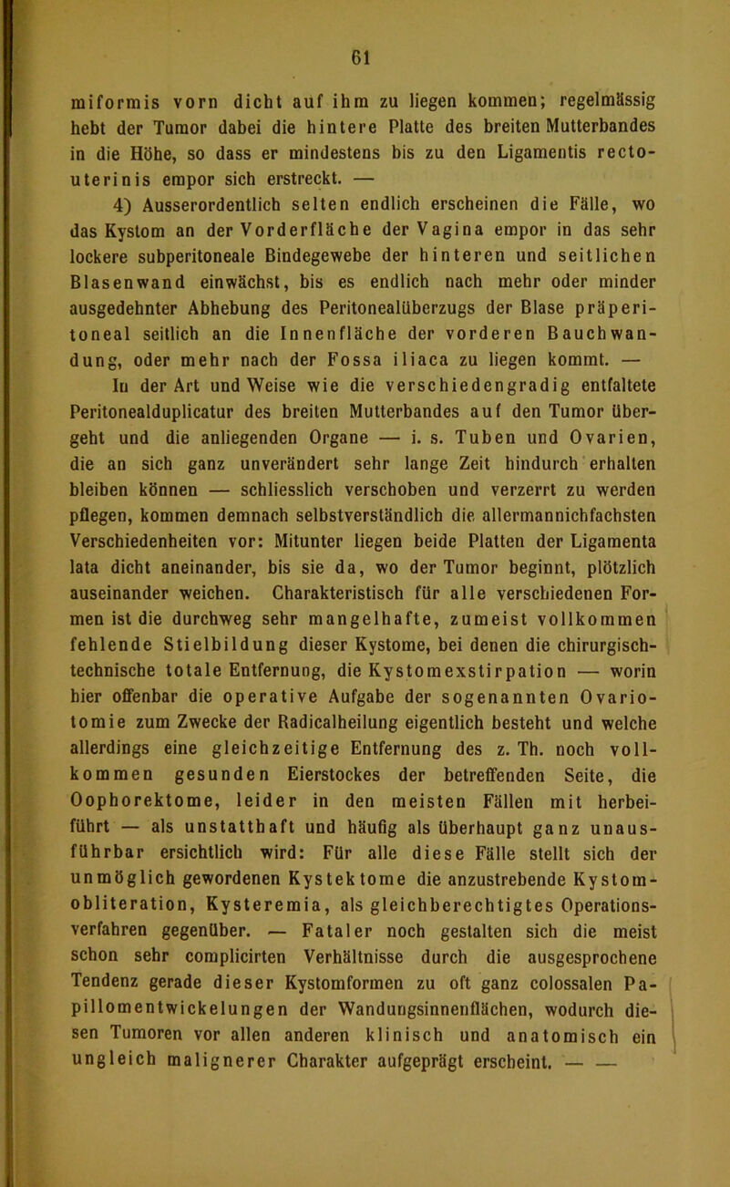 miformis vorn dicht auf ihm zu liegen kommen; regelmässig hebt der Tumor dabei die hintere Platte des breiten Mutterbandes in die Höhe, so dass er mindestens bis zu den Ligamentis recto- uterinis empor sich erstreckt. — 4) Ausserordentlich selten endlich erscheinen die Fälle, wo das Kystom an der Vorderfläche der Vagina empor in das sehr lockere subperitoneale Bindegewebe der hinteren und seitlichen Blasenwand einwächst, bis es endlich nach mehr oder minder ausgedehnter Abhebung des Peritonealüberzugs der Blase präperi- toneal seitlich an die Innenfläche der vorderen Bauchwan- dung, oder mehr nach der Fossa iliaca zu liegen kommt. — In der Art und Weise wie die verschiedengradig entfaltete Peritonealduplicatur des breiten Mutterbandes auf den Tumor über- geht und die anliegenden Organe — i, s. Tuben und Ovarien, die an sich ganz unverändert sehr lange Zeit hindurch erhallen bleiben können — schliesslich verschoben und verzerrt zu werden pflegen, kommen demnach selbstverständlich die allermannichfachsten Verschiedenheiten vor: Mitunter liegen beide Platten der Ligamenta lata dicht aneinander, bis sie da, wo der Tumor beginnt, plötzlich auseinander weichen. Charakteristisch für alle verschiedenen For- men ist die durchweg sehr mangelhafte, zumeist vollkommen fehlende Stielbildung dieser Kystome, bei denen die chirurgisch- technische totale Entfernung, die Kystomexstirpation — worin hier offenbar die operative Aufgabe der sogenannten Ovario- tomie zum Zwecke der Radicalheilung eigentlich besteht und welche allerdings eine gleichzeitige Entfernung des z. Th. noch voll- kommen gesunden Eierstockes der betreffenden Seite, die Oophorektome, leider in den meisten Fällen mit herbei- führt — als unstatthaft und häufig als überhaupt ganz unaus- führbar ersichtlich wird: Für alle diese Fälle stellt sich der unmöglich gewordenen Kystektorae die anzustrebende Kystom- obliteration, Kysteremia, als gleichberechtigtes Operations- verfahren gegenüber. — Fataler noch gestalten sich die meist schon sehr complicirten Verhältnisse durch die ausgesprochene Tendenz gerade dieser Kystomformen zu oft ganz colossalen Pa- pillomentwickelungen der Wandutjgsinnenflächen, wodurch die- sen Tumoren vor allen anderen klinisch und anatomisch ein ungleich malignerer Charakter aufgeprägt erscheint. — —