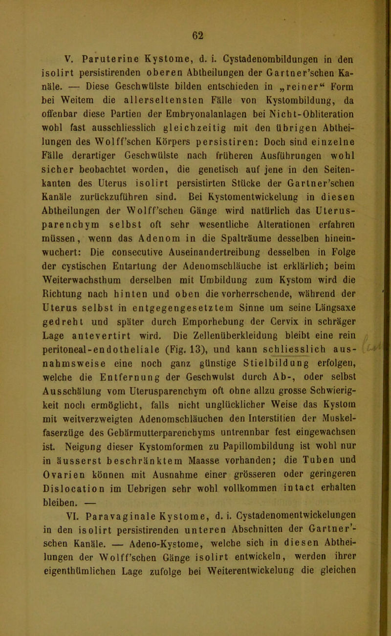 V. Paruterine Kystome, d. i. Cystadenombildungen in den isolirt persistirenden oberen Abtheilungen der Gartner’schen Ka- näle. — Diese Geschwülste bilden entschieden in „reiner“ Form bei Weitem die allerseltensten Fälle von Kystombilduug, da ofifenbar diese Partien der Erabryonalanlagen bei Nicht-Obliteration wohl fast ausschliesslich gleichzeitig mit den übrigen Ablhei- lungen des Wolff’schen Körpers persistiren: Doch sind einzelne Fälle derartiger Geschwülste nach früheren Ausführungen wohl sicher beobachtet worden, die genetisch auf jene in den Seiten- kanten des Uterus isolirt persistirten Stücke der Gartner’schen Kanäle zurUckzuführen sind. Bei Kystomentwickelung in diesen Abtheilungen der Wolff’scheu Gänge wird natürlich das üterus- parenchym selbst oft sehr wesentliche Alterationen erfahren müssen, wenn das Adenom in die Spalträume desselben hinein- wuchert: Die consecutive Auseinandertreibung desselben in Folge der cystischen Entartung der Adeuomschläuche ist erklärlich; beim Weiterwachsthum derselben mit Umbildung zum Kystom wird die Richtung nach hinten und oben die vorherrschende, während der Uterus selbst in entgegengesetztem Sinne um seine Längsaxe gedreht und später durch Emporhebung der Cervix in schräger Lage antevertirt wird. Die Zellenüherkleidung bleibt eine rein peritoneal-endotheliale (Fig. 13), und kann schliesslich aus- nahmsweise eine noch ganz günstige Stielbildung erfolgen, welche die Entfernung der Geschwulst durch Ab-, oder selbst Ausschälung vom Uterusparenchym oft ohne allzu grosse Schwierig- keit noch ermöglicht, falls nicht unglücklicher Weise das Kystom mit weitverzweigten Adenomschläuchen den Interstilien der Muskel- faserzüge des Gebärmutterparenchyms untrennbar fest eingewachsen ist. Neigung dieser Kystomformen zu Papillombildung ist wohl nur in äusserst beschränktem Maasse vorhanden; die Tuben und Ovarien können mit Ausnahme einer grösseren oder geringeren Dislocation im Uebrigen sehr wohl vollkommen intact erhalten bleiben. — VI. Paravaginale Kystome, d. i. Cystadenomentwickelungen in den isolirt persistirenden unteren Abschnitten der Gartner’- schen Kanäle. — Adeno-Kystome, welche sich in diesen Abthei- lungen der Wolff’schen Gänge isolirt entwickeln, werden ihrer eigenthümlichen Lage zufolge bei Weiterentwickelung die gleichen