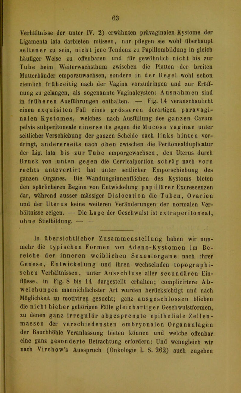 Verhältnisse der unter IV, 2) erwähnten prävaginalen Kystome der Ligamenta lata darbieten müssen, mir pflegen sie wohl überhaupt seltener zu sein, nicht jene Tendenz zu Papillombildung in gleich häufiger Weise zu offenbaren und für gewöhnlich nicht bis zur Tube beim Weiterwachsthum zwischen die Platten der breiten Mutterbänder emporzuwachsen, sondern in der Reget wohl schon ziemlich frühzeitig nach der Vagina vorzudringen und zur Eröff- nung zu gelangen, als sogenannte Vaginalcysten: Ausnahmen sind in früheren Ausführungen enthalten. — Fig. 14 veranschaulicht einen exquisiten Fall eines grösseren derartigen paravagi- nalen Kystomes, welches nach Ausfüllung des ganzen Cavura pelvis subperitoneale einerseits gegen die Mucosa vaginae unter seitlicher Verschiebung der ganzen Scheide nach links hinten vor- dringt, andererseits nach oben zwischen die Peritonealduplicatur der Lig. lata bis zur Tube emporgewachsen, den Uterus durch Druck von unten gegen die Cervicalportion schräg nach vorn rechts antevertirt hat unter seitlicher Emporschiebung des ganzen Organes. Die Wandungsinnenflächen des Kystoms bieten den spärlicheren Beginn von Entwickelung papillärer Excrescenzen dar, während ausser mässiger Dislocation die Tuben, Ovarien und der Uterus keine weiteren Veränderungen der normalen Ver- hältnisse zeigen. — Die Lage der Geschwulst ist extraperitoneal, ohne Stielbildung. — — In übersichtlicher Zusammenstellung haben wir nun- mehr die typischen Formen von Adeno-Kystomen im Be- reiche der inneren weiblichen Sexualorgane nach ihrer Genese, Entwickelung und ihren wechselnden topographi- schen Verhältnissen, unter Ausschluss aller secundären Ein- flüsse, in Fig. 8 his 14 dargestellt erhalten; complicirtere Ab- weichungen mannichfachster Art wurden berücksichtigt und nach Möglichkeit zu motiviren gesucht; ganz ausgeschlossen blieben die nicht hieher gehörigen Fälle gleichartiger Geschwulstformen, zu denen ganz irregulär abgesprengte epitheliale Zellen- massen der verschiedensten embryonalen Organanlagen der Bauchhöhle Veranlassung bieten können und welche offenbar eine ganz gesonderte Betrachtung erfordern: Und wenngleich wir nach Virchow’s Ausspruch (Onkologie I. S. 262) auch zugeben