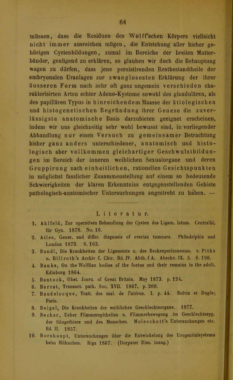 müssen, dass die Residuen des Wolff’schen Körpers vielleicht nicht immer ausreichen mögen, die Entstehung aller hieher ge- hörigen Cystenbildungen, zumal im Bereiche der breiten Mutter- bänder, genügend zu erklären, so glauben wir doch die Behauptung wagen zu dürfen, dass jene persistirenden Restbestandtheile der embryonalen üranlagen zur zwanglosesten Erklärung der ihrer äusseren Form nach sehr oft ganz ungemein verschieden cha- rakterisirten Arten echter Adeno-Kystome sowohl des glandulären, als des papillären Typus in hinreichendem Maasse der ätiologischen und histogenetischen Begründung ihrer Genese die zuver- lässigste anatomische Basis darzubieten geeignet erscheinen, indem wir uns gleichzeitig sehr wohl bewusst sind, in vorliegender Abhandlung nur einen Versuch zu gemeinsamer Betrachtung bisher ganz anders unterschiedener, anatomisch und histo- logisch aber vollkommen gleichartiger Geschwulstbildun- gen im Bereich der inneren weiblichen Sexualorgane und deren Gruppirung nach einheitlichen, rationellen Gesichtspunkten in möglichst fasslicher Zusammenstellung auf einem so bedeutende Schwierigkeiten der klaren Erkenntniss entgegenstellenden Gebiete pathologisch-anatomischer Untersuchungen angestrebt zu ha'ben. — Literatur. 1. Ab Held, Zur operativen BehandluDg der Cysten des Ligara. latum. Centralbl. für Gyn. 1878. No. 16. 2. Atlee, Gener. and differ. diagnosis of ovarian tumours. Pbiladeipbia und London 1873. S. 103. 3. Ban dl. Die Krankbeiten der Ligamente u. des Beckenperitoneums, v. Pitba u. Billrotb’s Archiv f. Cbir. Bd. IV. Abtb.IÄ. Abscbc. IX. 5. S. 190. 4. Banks, On tbeWolfflan bodies of tbe foetus and tbeir remains in tbe adult. Edinburg 1864. 5. Bantock, Obst. Journ. of Great Britain. May 1873. p. 124. 6. Barrat, Transact. patb. Soc. XVII. 1867. p. 200. 7. Baudelocque, Trait. des mal. de l’utdrus. I. p. 44. Bolvin et Duges; Paris. 8. Beigel, Die Krankbeiten der weiblichen Geschlechtsorgane. 1877. 9. Becker, üeber Flimmerepithellen u. Flimmerbewegung im Geschlechtsapp. der Säugethiere und des Menschen. Moleschott’s Untersuchungen etc. Bd. II. 1857. 10. Bornhaupt, Untersuchungen über die Entwickelung des Urogenitalsystems beim Hühnchen. Riga 1867. (Dorpater Diss. inaug.)