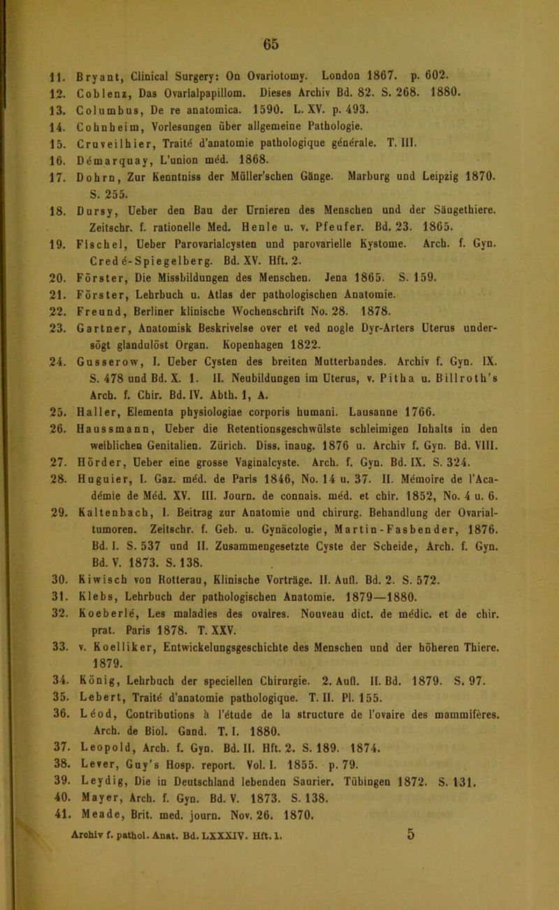 11. Bryant, Clinical Surgery: On Ovariotomy. London 1867. p. 602. 12. Coblenz, Das Ovarialpapillom. Dieses Archiv Bd. 82. S. 268. 1880. 13. Columbus, De re anatomica. 1590. L. XV. p. 493. 14. Cohnheim, Vorlesungen über allgemeine Pathologie. 15. Cruveilhier, Traitd d’anatomie pathologique gdndrale. T. III. 16. Ddmarquay, L’union mdd. 1868. 17. Dohrn, Zur Kenntniss der Müller’schen Gänge. Marburg und Leipzig 1870. S. 255. 18. Dursy, lieber den Bau der Drnieren des Menschen und der Säugethiere. Zeitschr. f. rationelle Med. Henle u. v. Pfeufer. Bd. 23. 1865. 19. Fischei, lieber Parovarialcysten und parovarielle Kystome. Arch. f. Gyn. Cred d-Spiegelberg. Bd. XV. Hft. 2. 20. Förster, Die Missbildungen des Menschen. Jena 1865. S. 159. 21. Förster, Lehrbuch u. Atlas der pathologischen Anatomie. 22. Freund, Berliner klinische Wochenschrift No. 28. 1878. 23. Gärtner, Anatomisk Beskrivelse over et ved nogle Dyr-Arters Uterus under- sögt glandulöst Organ. Kopenhagen 1822. 24. Gusserow, I. Deber Cysten des breiten Mutterbandes. Archiv f. Gyn. IX. S. 478 und Bd. X. 1. II. Neubildungen im Uterus, v. Pitha u. Billroth’s Arcb. f. Chir. Bd. IV. Abth. 1, A. 25. Haller, Elementa pbysiologiae corporis humani. Lausanne 1766. 26. Haussmann, Ueber die RetentionsgeschwQlste schleimigen Inhalts in den weiblichen Genitalien. Zürich. Diss. inaug. 1876 u. Archiv f. Gyn. Bd. VIII. 27. Hörder, Ueber eine grosse Vaginalcyste. Arch. f. Gyn. Bd. IX. S. 324. 28. Huguier, I. Gaz. mdd. de Paris 1846, No. 14 u. 37. II. Mdmoire de l’Aca- ddmie de Möd. XV. III. Journ. de connais. möd. et chir. 1852, No. 4 u. 6. 29. Kaltenbach, 1. Beitrag zur Anatomie und Chirurg. Behandlung der Ovarial- tumoren. Zeitschr. f. Geb. u. Gynäcologie, Martin-Fasbender, 1876. Bd. I. S. 537 und II. Zusammengesetzte Cyste der Scheide, Arch. f. Gyn. Bd.V. 1873. S. 138. 30. Kiwisch von Botterau, Klinische Vorträge. II. Aufl. Bd. 2. S. 572. 31. Klebs, Lehrbuch der pathologischen Anatomie. 1879—1880. 32. Koeberld, Les maladles des ovaires. Nouveau dict. de mödic. et de chir. prat. Paris 1878. T. XXV. 33. V. Koelliker, Entwickelungsgeschichte des Menschen und der höheren Thiere. 1879. 34. König, Lehrbuch der speciellen Chirurgie. 2. AuQ. II. Bd. 1879. S. 97. 35. Lebert, Traitö d’anatomie pathologique. T. II. PI. 155. 36. Ldod, Contributions ä l’dtude de la structure de l’ovaire des mammiferes. Arch. de Biol. Gand. T. I. 1880. 37. Leopold, Arch. f. Gyn. Bd. II. Hft. 2. S. 189. 1874. 38. Lever, Guy’s Hosp. report. Voll. 1855. p. 79. 39. Leydig, Die in Deutschland lebenden Saurier. Tübingen 1872. S. 131. 40. Mayer, Arch. f. Gyn. Bd. V. 1873. S. 138. 41. Meade, Brit. med. journ. Nov. 26. 1870. Archiv f. pathol. Anat. Bd. LXXXIV. Hft. 1. 5