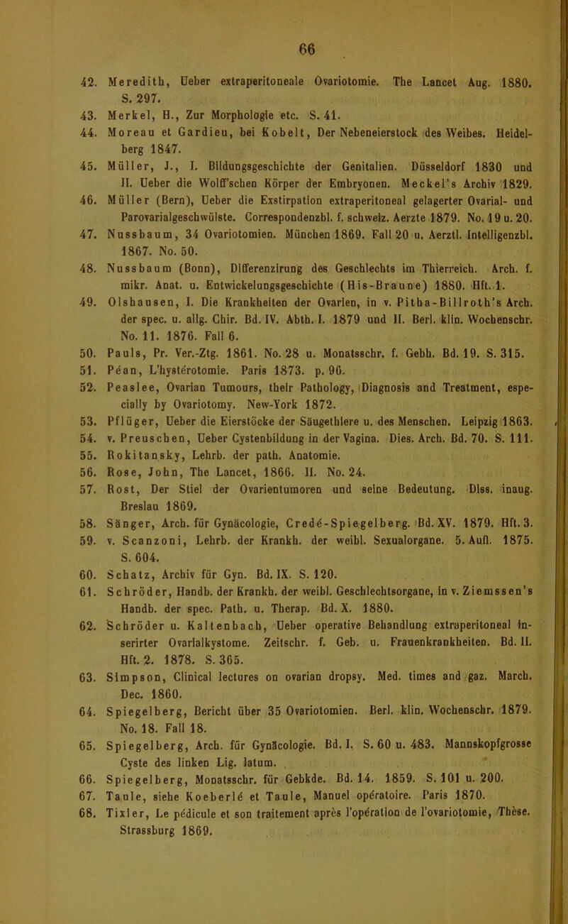 42. Meredith, üeber extraperitoneale Ovariotomie. The Lancet Äug. 1880. S. 297. 43. Merkel, H., Zur Morphologie etc. S. 41. 44. Moreau et Gardieu, bei Kobelt, Der Nebeneierslock des Weibes. Heidel- berg 1847. 45. Müller, J., I. Blldungsgeschichte der Genitalien. Düsseldorf 1830 und II. lieber die Wolff’schen Körper der Embryonen. MeckeTs Archiv 1829. 46. Müller (Bern), Deber die Exstirpation extraperitoneal gelagerter Ovarial- und Parovarialgeschwülste. Correspondenzbl. f. Schweiz. Aerzte 1879. No. 19 u. 20. 47. Nussbaum, 34 Ovariotomien. München 1869. Fall 20 u. Aerztl. Intelligenzbi. 1867. No. 50. 48. Nussbaum (Bonn), Differenzirung des Geschlechts im Thierreich. Arch. f. mikr. Anat. u. Entwickelungsgeschichte (His-Braune) 1880. Hft. 1. 49. Olshausen, I. Die Krankheiten der Ovarien, in v. Pitha-Billroth’s Arch. der spec. u. allg. Chir. Bd. IV. Abth. I. 1879 und II. Berl. klln. Wochenschr. No. 11. 1876. Fall 6. 50. Pauls, Pr. Ver.-Ztg. 1861. No. 28 u. Monatsschr. f. Gebh. Bd. 19. S. 315. 51. Pdan, L’hystörotomie. Paris 1873. p. 90. 52. Peaslee, Ovarian Tumours, thelr Pathology, Diagnosis and Treatment, espe- cially by Ovariotomy. New-York 1872. 53. Pflüger, lieber die Eierstöcke der Süugethlere u. des Menschen. Leipzig 1863. 54. V. Preuschen, lieber Cystenbildung in der Vagina. Dies. Arch. Bd. 70. S. 111. 55. Rokitansky, Lehrb. der path. Anatomie. 56. Rose, John, The Lancet, 1866. II. No. 24. 57. Rost, Der Stiel der Ovarientumoren und seine Bedeutung. DIss. inaug. Breslau 1869. 58. Sänger, Arch. für Gynäcologie, Credö-Spiegelberg. Bd. XV. 1879. Hft. 3. 59. V. Scanzoni, Lehrb. der Krankh. der weibl. Sexualorgane. 5. Aull. 1875. S. 604. 60. Schatz, Archiv für Gyn. Bd. IX. S. 120. 6t. Schröder, Handb. der Krankh. der weibl. Geschlechtsorgane, in v. Ziemssen’s Handb. der spec. Path. u. Therap. Bd. X. 1880. 62. Schröder u. Kaltenbach, lieber operative Behandlung extraperitoneal In- serirter Ovarialkystome. Zeitschr. f. Geb. u. Frauenkrankheiten. Bd. II. Hft. 2. 1878. S. 365. 63. Simpson, Clinical lectures on ovarian dropsy. Med. times and gaz. March. Dec. 1860. 64. Spiegelberg, Bericht über 35 Ovariotomien. Berl. klin. Wochenschr. 1879. No. 18. Fall 18. 65. Spiegelberg, Arch. für Gynäcologie. Bd. I, S, 60 u. 483. Mannskopfgrosse Cyste des linken Lig. latum. 66. Spiegelberg, Monatsscbr. für Gebkde. Bd. 14. 1859. S. 101 u. 200. 67. Taule, siebe Koeberld et Tanle, Manuel opdratoire. Paris 1870. 68. Tixler, Le pedicule et son traitement apres Topdratlon de Tovariotomie, These. Strassburg 1869.