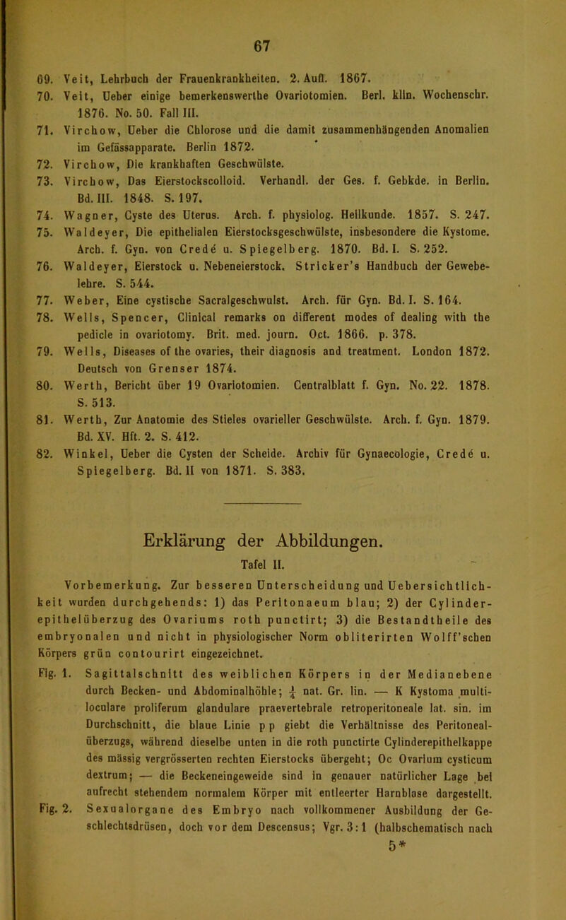 00. Veit, Lehrbuch der Fraaenkraukheiteu. 2. AuQ. 1867. 70. Veit, Ueher einige bemerkenswerlhe Ovariotomien. Berl. klin. Wochenschr. 1876. No. 50. Fall III. 71. Virchow, lieber die Chlorose und die damit zusammenhäDgeDden Anomalien im Gefässapparate. Berlin 1872. 72. Virchow, Die krankhaften Geschwülste. 73. Virchow, Das Eierstockscolloid. Verhandl. der Ges. f. Gebkde. in Berlin. Bd. 111. 1848. S. 197. 74. Wagner, Cyste des Uterus. Arch. f. physiolog. Heilkunde. 1857. S. 247. 75. VValdeyer, Die epithelialen Eierstocksgeschwülste, insbesondere die Kystome. Arch. f. Gyn. von Credd u. Spiegelberg. 1870. Bd. I. S. 252. 76. Waldeyer, Eierstock u. Nebeneierstock. Strlcker’s Handbuch der Gewebe- lehre. S. 544. 77. Weber, Eine cystiscbe Sacralgescbwulst. Arch. für Gyn. Bd. I. S. 164. 78. Wells, Spencer, Clinical remarks on different modes of dealing witb the pedicle io ovariotomy. Brit. med. journ. Oct. 1866. p. 378. 79. Wells, Diseases of the ovaries, their diagnosis and treatment. London 1872. Deutsch von Grenser 1874. 80. Werth, Bericht über 19 Ovariotomien. Gentralblatt f. Gyn. No. 22. 1878. S. 513. 81. Werth, Zur Anatomie des Stieles ovarieller Geschwülste. Arch. f. Gyn. 1879. Bd. XV. Hft. 2. S. 412. 82. Winkel, üeber die Cysten der Scheide. Archiv für Gynaecölogie, Credd u. Spiegelberg. Bd. II von 1871. S. 383. Erklärung der Abbildungen. Tafel II. Vorbemerkung. Zur besseren Unterscheidung und Uebersichtlich- keit wurden durchgehendst 1) das Perltonaeum blau; 2) der Cylinder- epitbelüberzug des Ovariums roth punctirt; 3) die Bestandtbeile des embryonalen und nicht in physiologischer Norm obliterirten Wolff’schen Körpers grün contourirt eingezeichnet. Fig. 1. Sagittalschnitt des weiblichen Körpers in der Medianehene durch Becken- und Abdominalhöhle; ^ nat. Gr. lin. — K Kystoma multi- loculare proliferum glanduläre praevertebrale retroperitoneale lat. sin. im Durchschnitt, die blaue Linie pp giebt die Verbtlltnisse des Peritoneal- überzugs, während dieselbe unten in die roth punctirte Cylinderepithelkappe des mässig vergrösserten rechten Eierstocks übergeht; Oc Ovarlum cysticum dextrum; — die Beckeneingeweide sind io genauer natürlicher Lage bei aufrecht stehendem normalem Körper mit entleerter Harnblase dargestellt. Fig. 2. Sexualorgane des Embryo nach vollkommener Ausbildung der Ge- schlechtsdrüsen, doch vor dem Descensus; Vgr.3:l (halbschematisch nach 5*