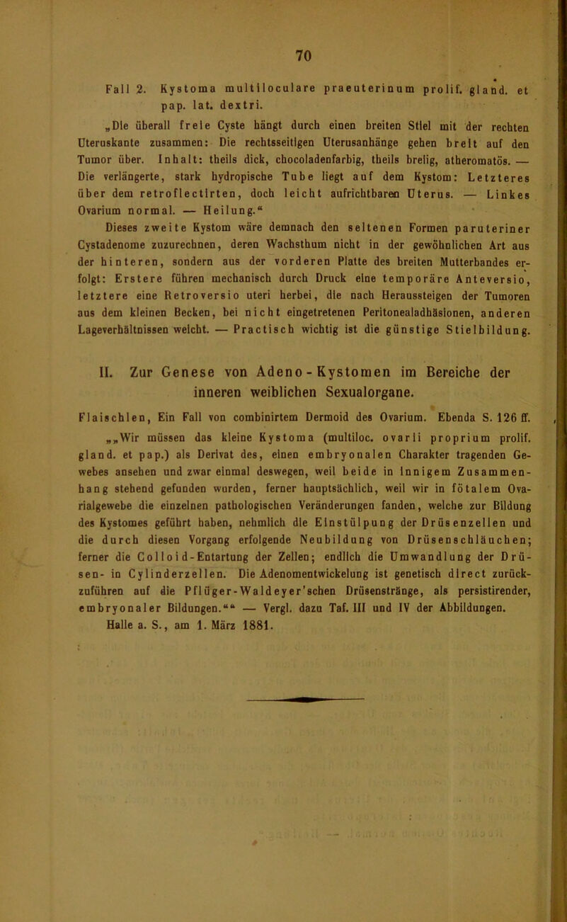 Fall 2. Kystoma multlloculare praeuterinum prolif. gland. et pap. lat. dextri. „Die überall freie Cyste hängt durch einen breiten Stiel mit der rechten Dteruskante zusammen: Die rechtsseitigen Uterusanhänge gehen breit auf den Tumor über. Inbait: tbeils dick, chocoladenfarbig, tbeils breiig, atheromatös. — Die verlängerte, stark hydropische Tube liegt auf dem Kystom: Letzteres über dem retroflectlrten, doch leicht aufrichtbareo Uterus. — Linkes Ovarium normal. — Heilung.“ Dieses zweite Kystom wäre demnach den seltenen Formen paruteriner Cystadenome zuzurechnen, deren Wachsthum nicht in der gewöhnlichen Art aus der hinteren, sondern aus der vorderen Platte des breiten Mutterbandes er- folgt: Erstere führen mechanisch durch Druck eine temporäre Anteversio, letztere eine Retroversio uteri herbei, die nach Heraussteigen der Tumoren ans dem kleinen Becken, bei nicht eingetretenen Peritonealadhäsionen, anderen Lageverhältnissen weicht. — Practisch wichtig ist die günstige Stielbildung. II. Zur Genese von Adeno - Kystomen im Bereiche der inneren weiblichen Sexualorgane. Fiaischlen, Ein Fall von combinirtem Dermoid des Ovarium. Ebenda S. 126 Cf. „„Wir müssen das kleine Kystoma (multiloc. ovarli proprium prolif. gland. et pap.) als Derivat des, einen embryonalen Charakter tragenden Ge- webes ansehen und zwar einmal deswegen, weil beide in Innigem Zusammen- hang stehend gefunden wurden, ferner hauptsächlich, weil wir in fötalem Ova- rialgewebe die einzelnen pathologischen Veränderungen fanden, welche zur Bildung des Kystomes geführt haben, nehmlicb die Einstülpung der Drüsenzellen und die durch diesen Vorgang erfolgende Neubildung von Drüsenscbläuchen; ferner die Colloi d-Entartung der Zellen; endlich die Umwandlung der Drü- sen- in Cylinderzeilen. Die Adenomentwickeiung ist genetisch direct zurück- zuführen auf die Pflüger-Waldeyer’schen Drüsenstränge, als persistirender, embryonaler Bildungen.““ — Vergl. dazu Taf. III und IV der Abbildungen. Halle a. S., am 1. März 1881.