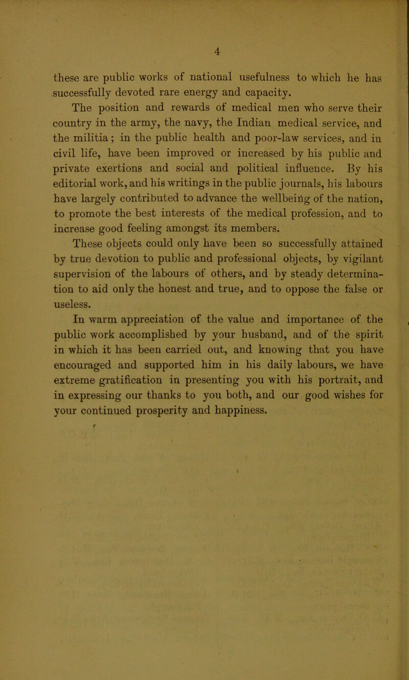 these are public works of national usefulness to which he has successfully devoted rare energy and capacity. The position and rewards of medical men who serve their country in the army, the navy, the Indian medical service, and the militia; in the public health and poor-law services, and in civil life, have been improved or increased by his public and private exertions and social and political influence. By his editorial work, and his writings in the public journals, his labours have largely contributed to advance the wellbeing of the nation, to promote the best interests of the medical profession, and to increase good feeling amongst its members. These objects could only have been so successfully attained by true devotion to public and professional objects, by vigilant supervision of the labours of others, and by steady determina- tion to aid only the honest and true, and to oppose the false ox- useless. In warm appreciation of the value and importance of the public work accomplished by your husband, and of the spirit in which it has been carried out, and knowing that you have encouraged and supported him in his daily labours, we have extreme gratification in presenting you with his portrait, and in expressing our thanks to you both, and our good wishes for your continued prosperity and happiness. I