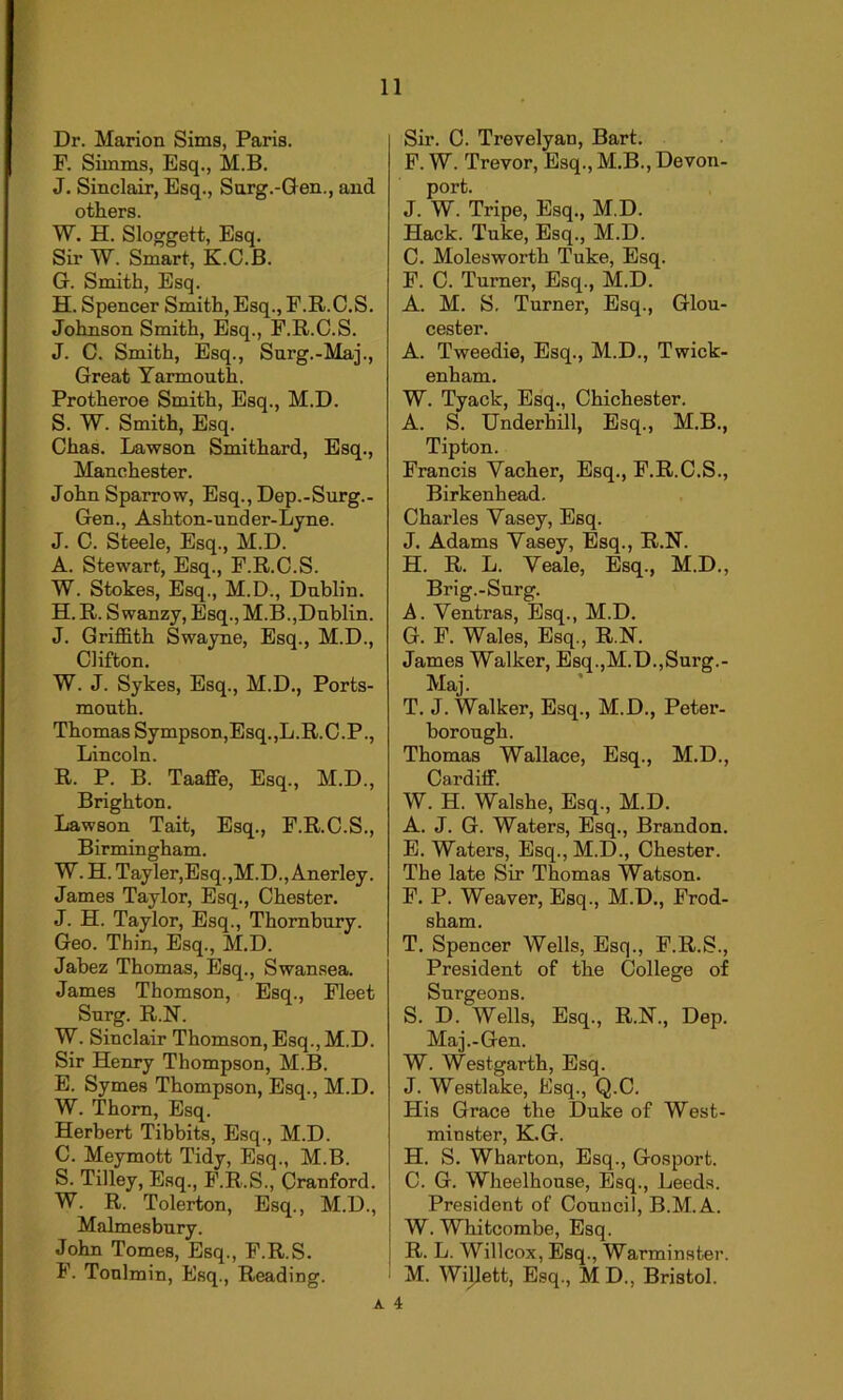 Dr. Marion Sims, Paris. F. Simms, Esq., M.B. J. Sinclair, Esq., Surg.-Gen., and others. W. H. Sloggett, Esq. Sir W. Smart, K.C.B. G. Smith, Esq. H. Spencer Smith, Esq., F.R.C.S. Johnson Smith, Esq., F.R.C.S. J. C. Smith, Esq., Surg.-Maj., Great Yarmouth. Protheroe Smith, Esq., M.D. S. W. Smith, Esq. Chas. Lawson Smithard, Esq., Manchester. John Sparrow, Esq., Dep.-Surg.- Gen., Ashton-under-Lyne. J. C. Steele, Esq., M.D. A. Stewart, Esq., F.R.C.S. W. Stokes, Esq., M.D., Dublin. H. R. Swanzy, Esq., M.B.,Dublin. J. Griffith Swayne, Esq., M.D., Clifton. W. J. Sykes, Esq., M.D., Ports- mouth. Thomas Sympson,Esq.,L.R.C.P., Lincoln. R. P. B. Taaffe, Esq., M.D., Brighton. Lawson Tait, Esq., F.R.C.S., Birmingham. W. H. Tayler,Esq.,M.D., Anerley. James Taylor, Esq., Chester. J. H. Taylor, Esq., Thornbury. Geo. Thin, Esq., M.D. Jabez Thomas, Esq., Swansea. James Thomson, Esq., Fleet Surg. R.N. W. Sinclair Thomson, Esq., M.D. Sir Henry Thompson, M.B. E. Symes Thompson, Esq., M.D. W. Thom, Esq. Herbert Tibbits, Esq., M.D. C. Meymott Tidy, Esq., M.B. S. Tilley, Esq., F.R.S., Cranford. W. R. Tolerton, Esq., M.D., Malmesbury. John Tomes, Esq., F.R.S. F. Tonlmin, Esq., Reading. Sir. C. Trevelyan, Bart. F. W. Trevor, Esq., M.B., Devon- port. J. W. Tripe, Esq., M.D. Hack. Tuke, Esq., M.D. C. Molesworth Tuke, Esq. F. C. Turner, Esq., M.D. A. M. S. Turner, Esq., Glou- cester. A. Tweedie, Esq., M.D., Twick- enham. W. Tyack, Esq., Chichester. A. S. Underhill, Esq., M.B., Tipton. Francis Vacher, Esq., F.R.C.S., Birkenhead. Charles Yasey, Esq. J. Adams Yasey, Esq., R.N. H. R. L. Yeale, Esq., M.D., Brig.-Surg. A. Ventras, Esq., M.D. G. F. Wales, Esq., R.N. James Walker, Esq.,M.D.,Surg.- Maj. T. J. Walker, Esq., M.D., Peter- borough. Thomas Wallace, Esq., M.D., Cardiff. W. H. Walshe, Esq., M.D. A. J. G. Waters, Esq., Brandon. E. Waters, Esq., M.D., Chester. The late Sir Thomas Watson. F. P. Weaver, Esq., M.D., Frod- sham. T. Spencer Wells, Esq., F.R.S., President of the College of Surgeons. S. D. Wells, Esq., R.N., Dep. Maj.-Gen. W. Westgarth, Esq. J. Westlake, Esq., Q.C. His Grace the Duke of West- minster, K.G. H. S. Wharton, Esq., Gosport. C. G. Wheelhouse, Esq., Leeds. President of Council, B.M.A. W. Whitcombe, Esq. R. L. Willcox, Esq., Warminster. M. Willett, Esq., M D., Bristol.