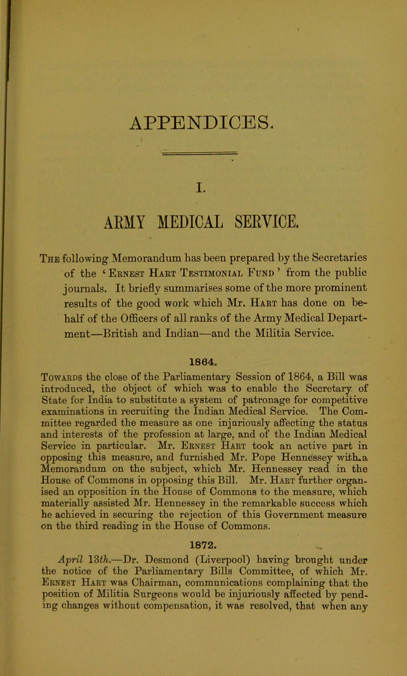 APPENDICES. I. ARMY MEDICAL SERVICE. The following Memorandum has been prepared by the Secretaries of the ‘ Ernest Hart Testimonial Fund ’ from the public journals. It briefly summarises some of the more prominent results of the good work which Mr. Hart has done on be- half of the Officers of all ranks of the Army Medical Depart- ment—British and Indian—and the Militia Service. 1864. Towards the close of the Parliamentary Session of 1864, a Bill was introduced, the object of which was to enable the Secretary of State for India to substitute a system of patronage for competitive examinations in recruiting the Indian Medical Service. The Com- mittee regarded the measure as one injuriously affecting the status and interests of the profession at large, and of the Indian Medical Service in particular. Mr. Ernest Hart took an active part in opposing this measure, and furnished Mr. Pope Hennessey with,a Memorandum on the subject, which Mr. Hennessey read in the House of Commons in opposing this Bill. Mr. Hart further organ- ised an opposition in the House of Commons to the measure, which materially assisted Mr. Hennessey in the remarkable success which he achieved in securing the rejection of this Government measure on the third reading in the House of Commons. 1872. April 13th.—Dr. Desmond (Liverpool) having brought under the notice of the Parliamentary Bills Committee, of which Mr. Ernest Hart was Chairman, communications complaining that the position of Militia Surgeons would be injuriously affected by pend- ing changes without compensation, it was resolved, that when any