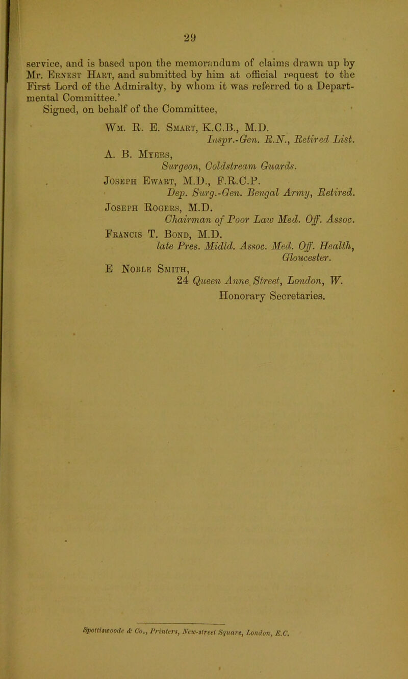 service, and is based upon the memorandum of claims drawn up by Mr. Ernest Hart, and submitted by him at official request to the First Lord of the Admiralty, by whom it was referred to a Depart- mental Committee.’ Signed, on behalf of the Committee, Wm. R. E. Smart, K.C.B., M.D. Iuspr.-Gen. B.N., Retired List. A. B. Myers, Surgeon, Coldstream Guards. Joseph Ewart, M.D., F.R.C.P. Dep. Surg.-Gen. Bengal Army, Retired. Joseph Rogers, M.D. Chairman of Poor Lain Med. Off. Assoc. Francis T. Bond, M.D. late Pres. Midld. Assoc. Med. Off. Health, Gloucester. E Nobee Smith, 24 Queen Anne Street, London, W. Honorary Secretaries. Spottiswoode <k Co., Printers, New-streel Square, London, E.C.