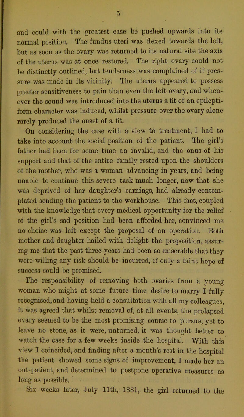 and could with the greatest ease be pushed upwards into its normal position. The fundus uteri was flexed towards the left, but as soon as the ovary was returned to its natural site the axis of the uterus was at once restored. The right ovary could not be distinctly outlined, but tenderness was complained of if pres- sure was made in its vicinity. The uterus appeared to possess greater sensitiveness to pain than even the left ovary, and when- ever the sound was introduced' into the uterus a fit of an epilepti- form character was induced, whilst pressure over the ovary alone rarely produced the onset of a fit. On considering the case with a view to treatment, I had to take into account the social position of the patient. The girl’s father had been for some time an invalid, and the onus of his support and that of the entire family rested upon the shoulders of the mother, who was a woman advancing in years, and being unable to continue this severe task much longer, now that she was deprived of her daughter’s earnings, had already contem- plated sending the patient to the workhouse. This fact, coupled with the knowledge that every medical opportunity for the relief of the girl’s sad position had been afforded her, convinced me no choice was left except the proposal of an operation. Both mother and daughter hailed with delight the proposition, assur- ing me that the past three years had been so miserable that they were willing any risk should be incurred, if only a faint hope of success could be promised. The responsibility of removing both ovaries from a young woman who might at some future time desire to marry I fully recognised, and having held a consultation with all my colleagues, it was agreed that whilst removal of, at all events, the prolapsed ovary seemed to be the most promising course to pursue, yet to leave no stone, as it were, unturned, it was thought better to watch the case for a few weeks inside the hospital. With this view I coincided, and finding after a month’s rest in the hospital the patient showed some signs of improvement, I made her an out-patient, and determined to postpone operative measures as long as possible. Six weeks later, July 11th, 1881, the girl returned to the